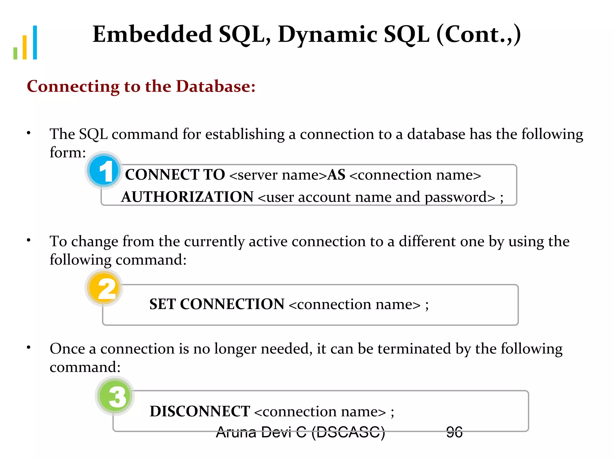 Aruna Devi C (DSCASC) 96
Embedded SQL, Dynamic SQL (Cont.,)
Connecting to the Database:
• The SQL command for establishing a connection to a database has the following
form:
CONNECT TO <server name>AS <connection name>
AUTHORIZATION <user account name and password> ;
• To change from the currently active connection to a different one by using the
following command:
SET CONNECTION <connection name> ;
• Once a connection is no longer needed, it can be terminated by the following
command:
DISCONNECT <connection name> ;
1
2
3
 