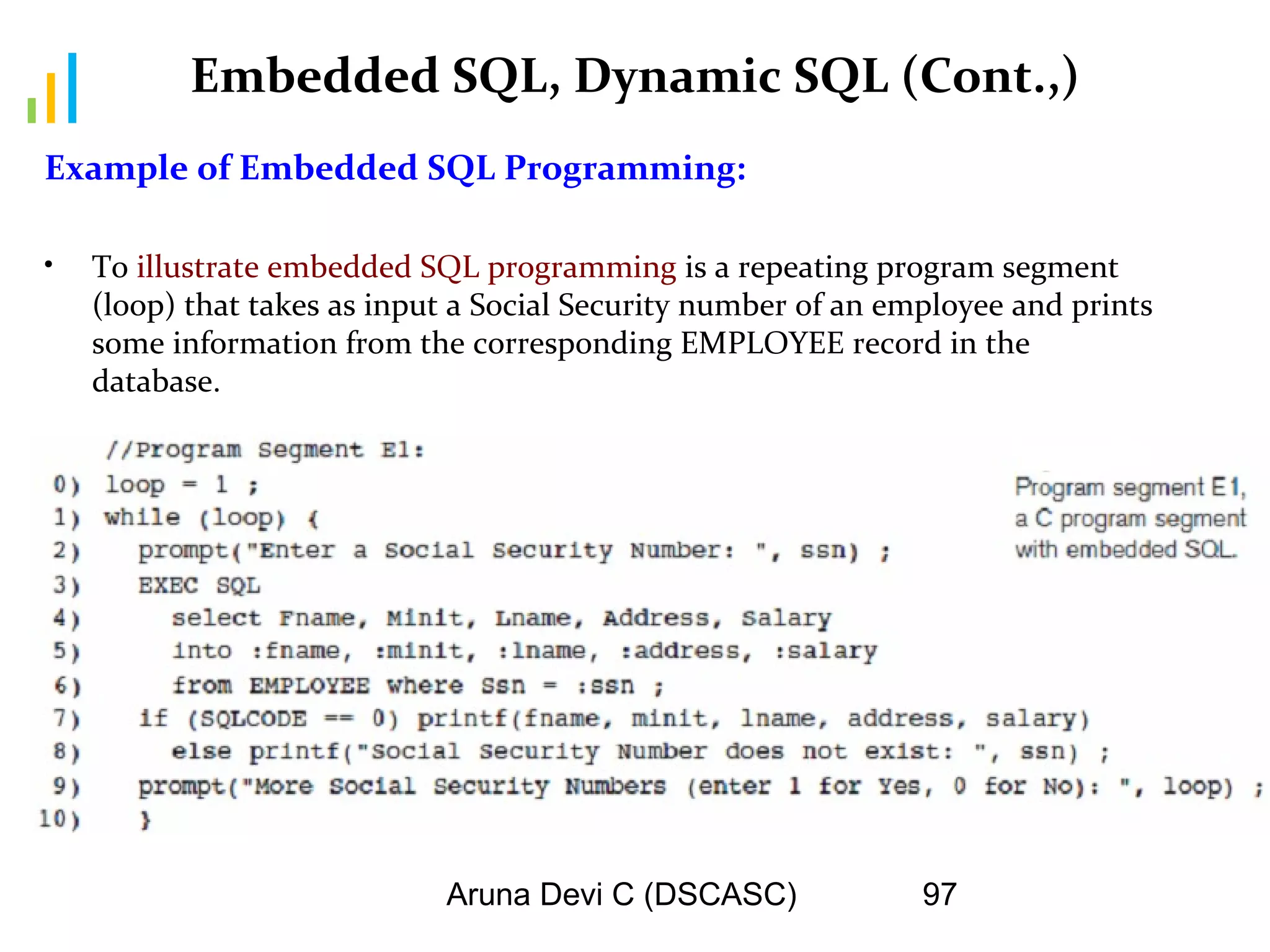 Aruna Devi C (DSCASC) 97
Embedded SQL, Dynamic SQL (Cont.,)
Example of Embedded SQL Programming:
• To illustrate embedded SQL programming is a repeating program segment
(loop) that takes as input a Social Security number of an employee and prints
some information from the corresponding EMPLOYEE record in the
database.
 
