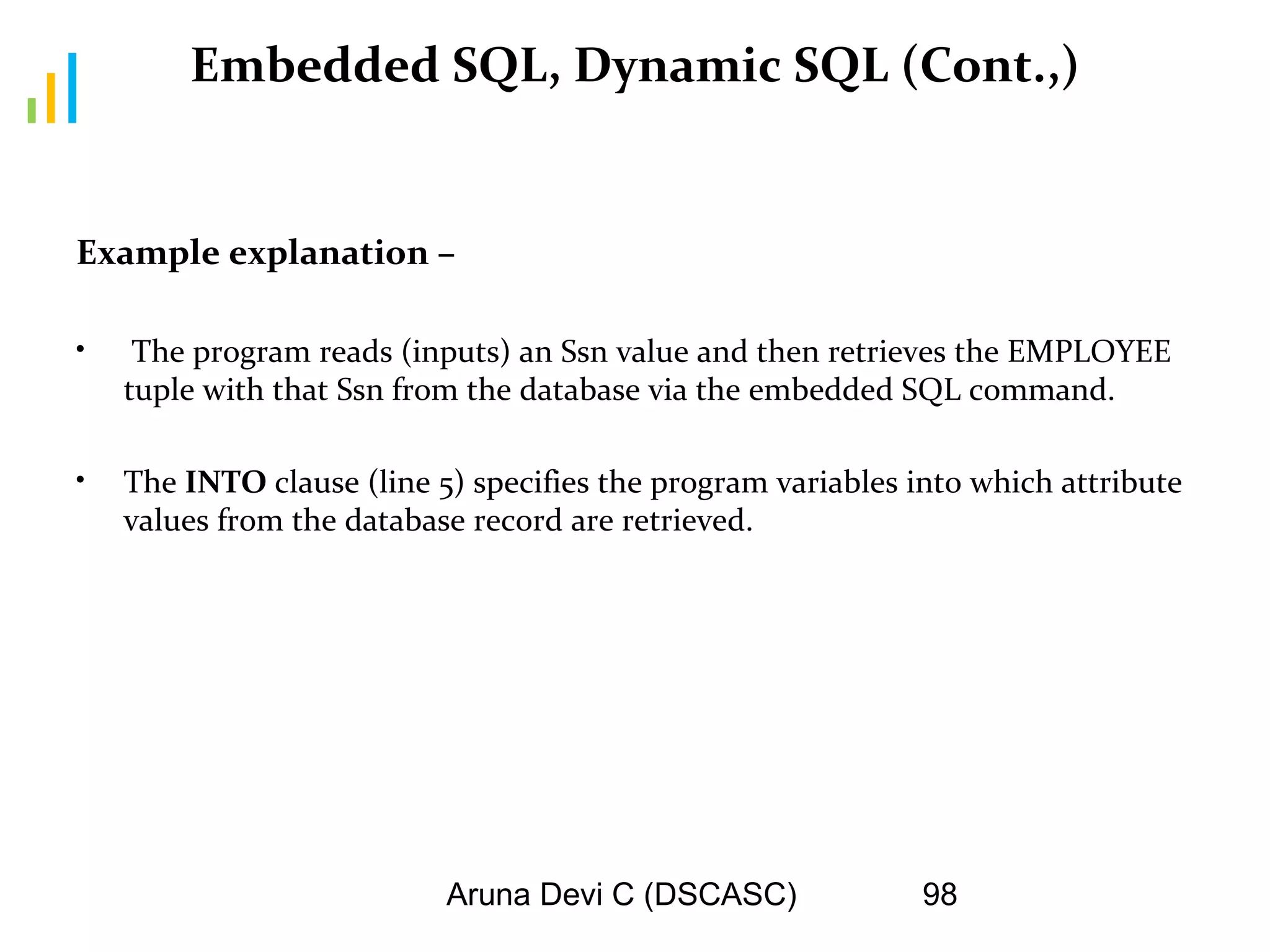 Aruna Devi C (DSCASC) 98
Embedded SQL, Dynamic SQL (Cont.,)
Example explanation –
• The program reads (inputs) an Ssn value and then retrieves the EMPLOYEE
tuple with that Ssn from the database via the embedded SQL command.
• The INTO clause (line 5) specifies the program variables into which attribute
values from the database record are retrieved.
 