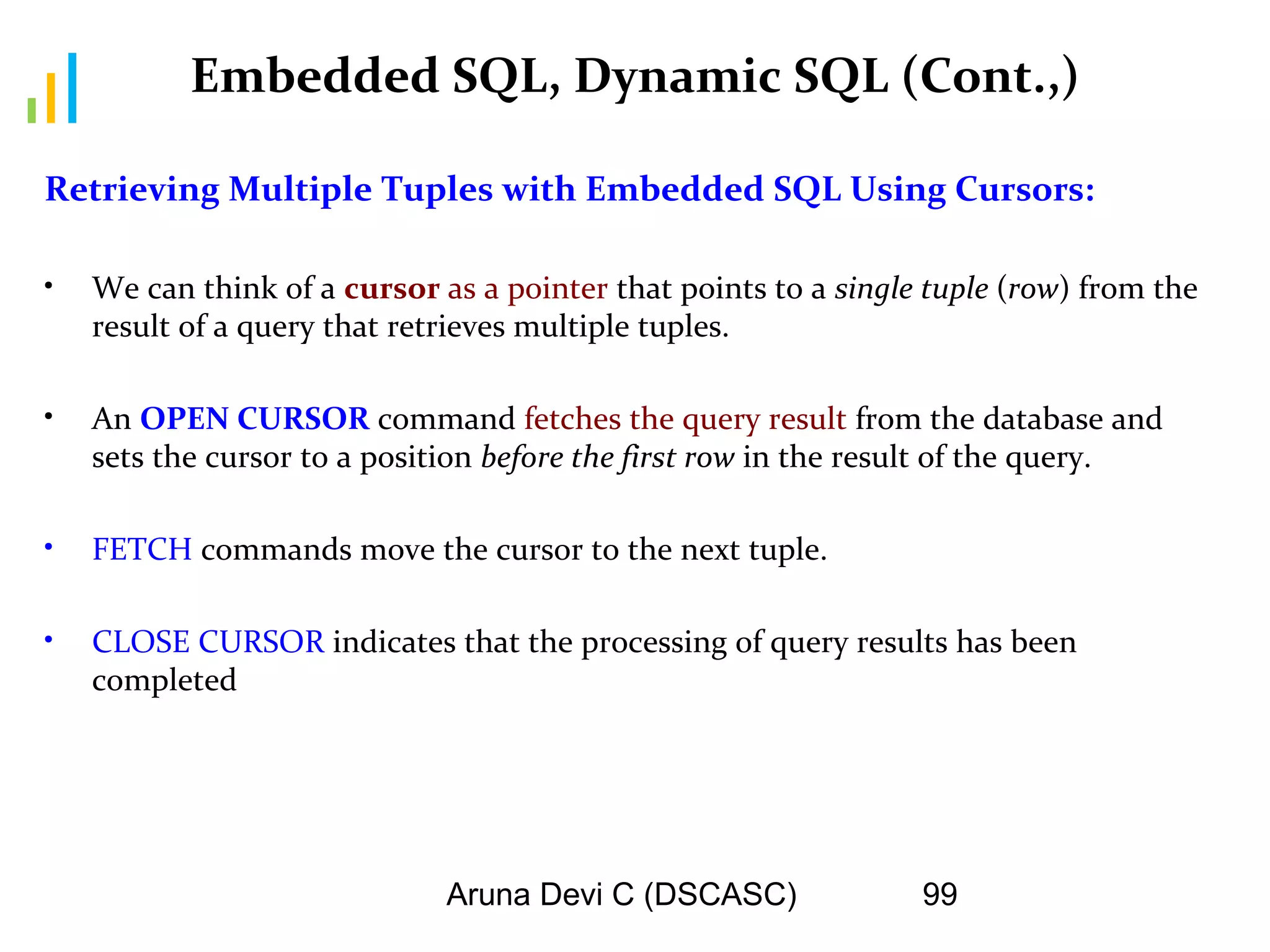 Aruna Devi C (DSCASC) 99
Embedded SQL, Dynamic SQL (Cont.,)
Retrieving Multiple Tuples with Embedded SQL Using Cursors:
• We can think of a cursor as a pointer that points to a single tuple (row) from the
result of a query that retrieves multiple tuples.
• An OPEN CURSOR command fetches the query result from the database and
sets the cursor to a position before the first row in the result of the query.
• FETCH commands move the cursor to the next tuple.
• CLOSE CURSOR indicates that the processing of query results has been
completed
 