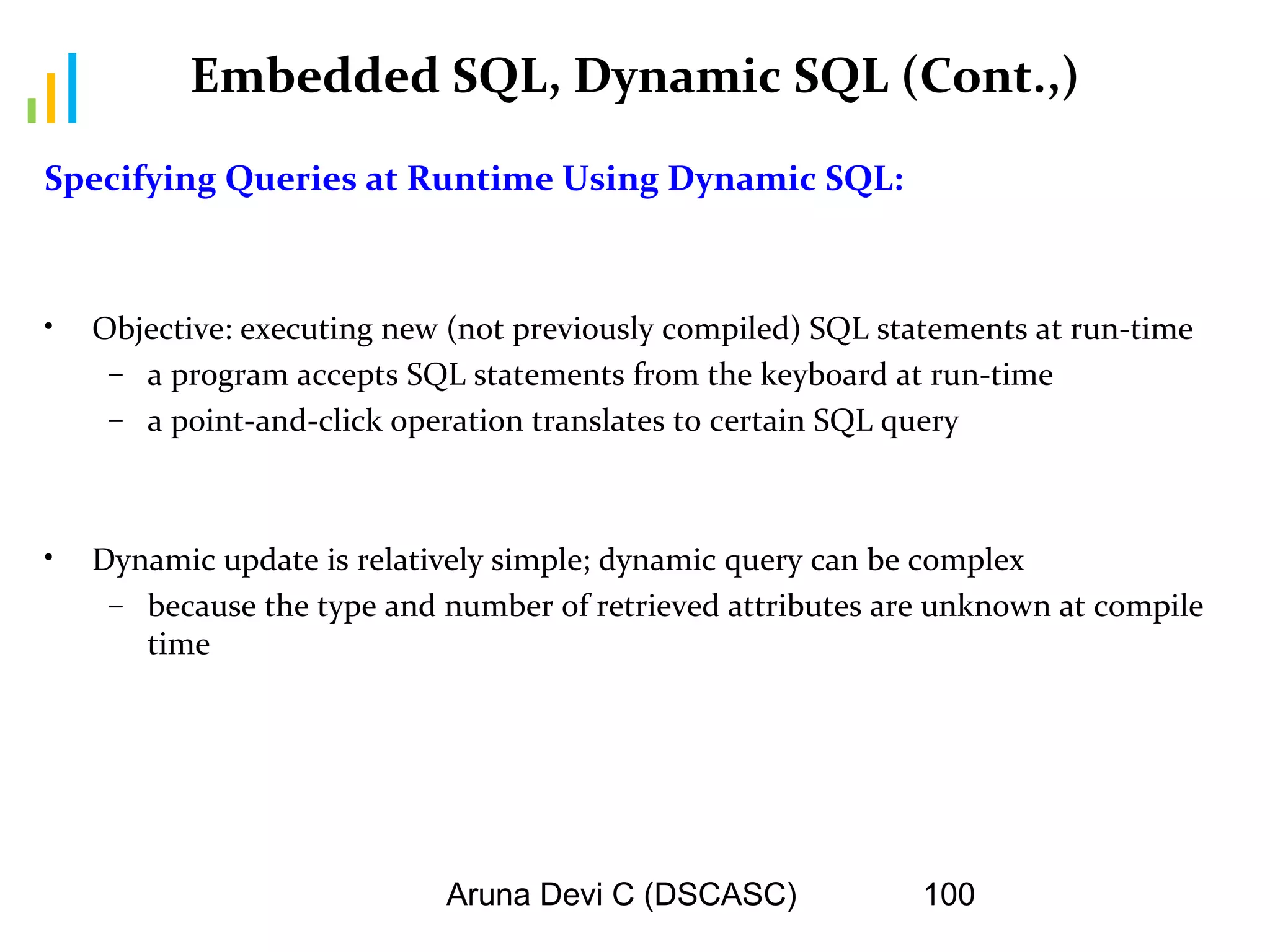 Aruna Devi C (DSCASC) 100
Embedded SQL, Dynamic SQL (Cont.,)
Specifying Queries at Runtime Using Dynamic SQL:
• Objective: executing new (not previously compiled) SQL statements at run-time
– a program accepts SQL statements from the keyboard at run-time
– a point-and-click operation translates to certain SQL query
• Dynamic update is relatively simple; dynamic query can be complex
– because the type and number of retrieved attributes are unknown at compile
time
 