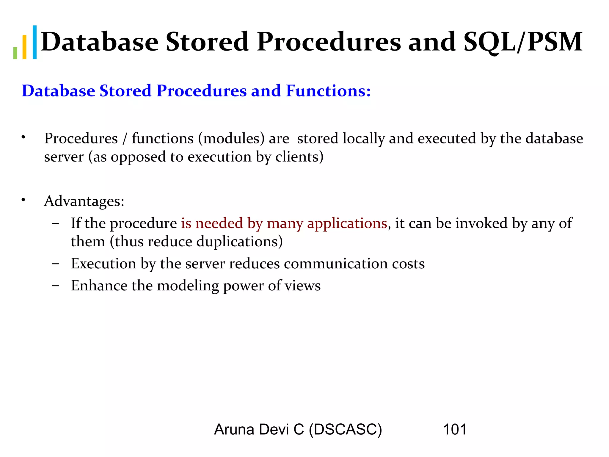Aruna Devi C (DSCASC) 101
Database Stored Procedures and SQL/PSM
Database Stored Procedures and Functions:
• Procedures / functions (modules) are stored locally and executed by the database
server (as opposed to execution by clients)
• Advantages:
– If the procedure is needed by many applications, it can be invoked by any of
them (thus reduce duplications)
– Execution by the server reduces communication costs
– Enhance the modeling power of views
 