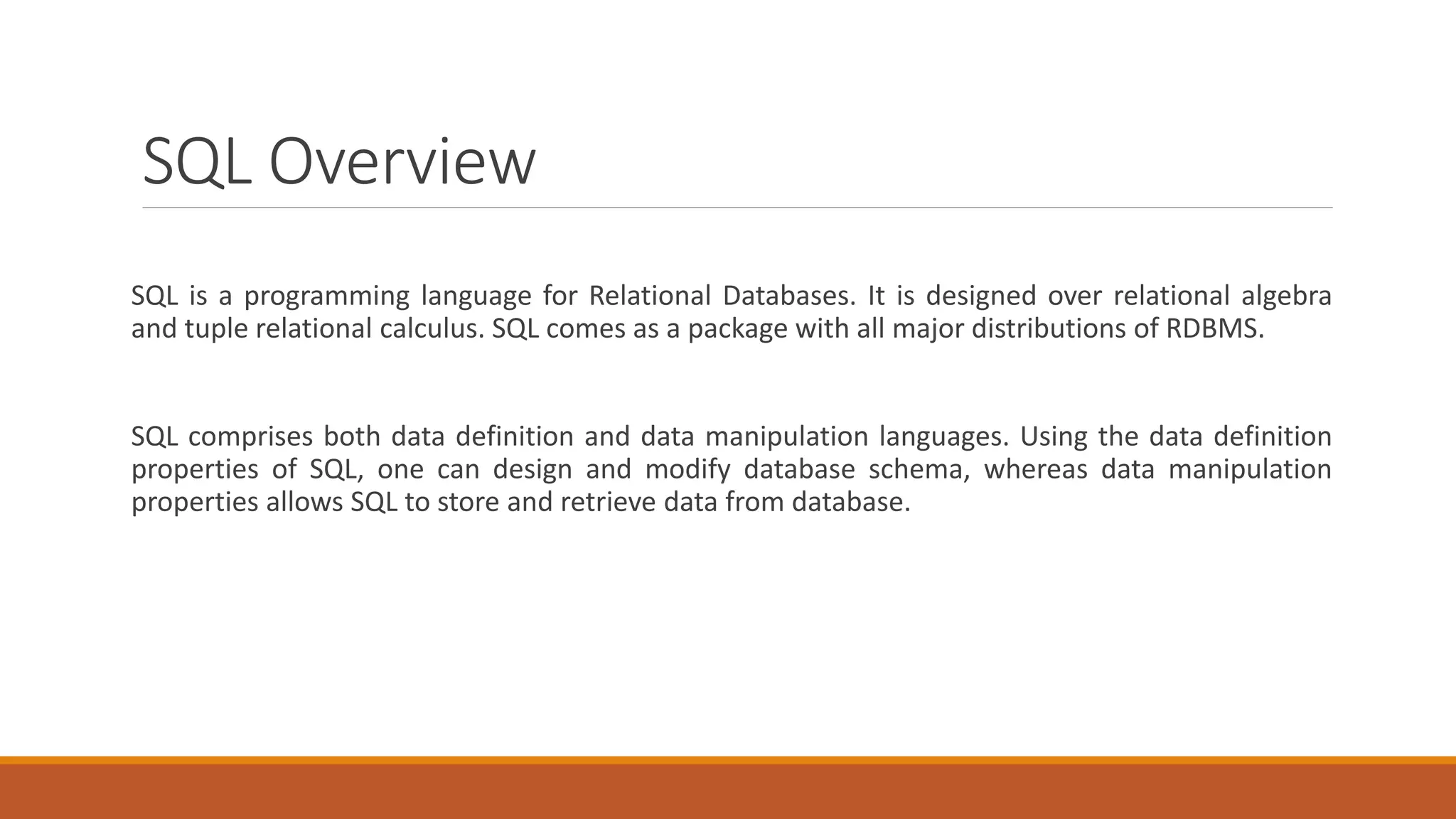 SQL Overview
SQL is a programming language for Relational Databases. It is designed over relational algebra
and tuple relational calculus. SQL comes as a package with all major distributions of RDBMS.
SQL comprises both data definition and data manipulation languages. Using the data definition
properties of SQL, one can design and modify database schema, whereas data manipulation
properties allows SQL to store and retrieve data from database.
 