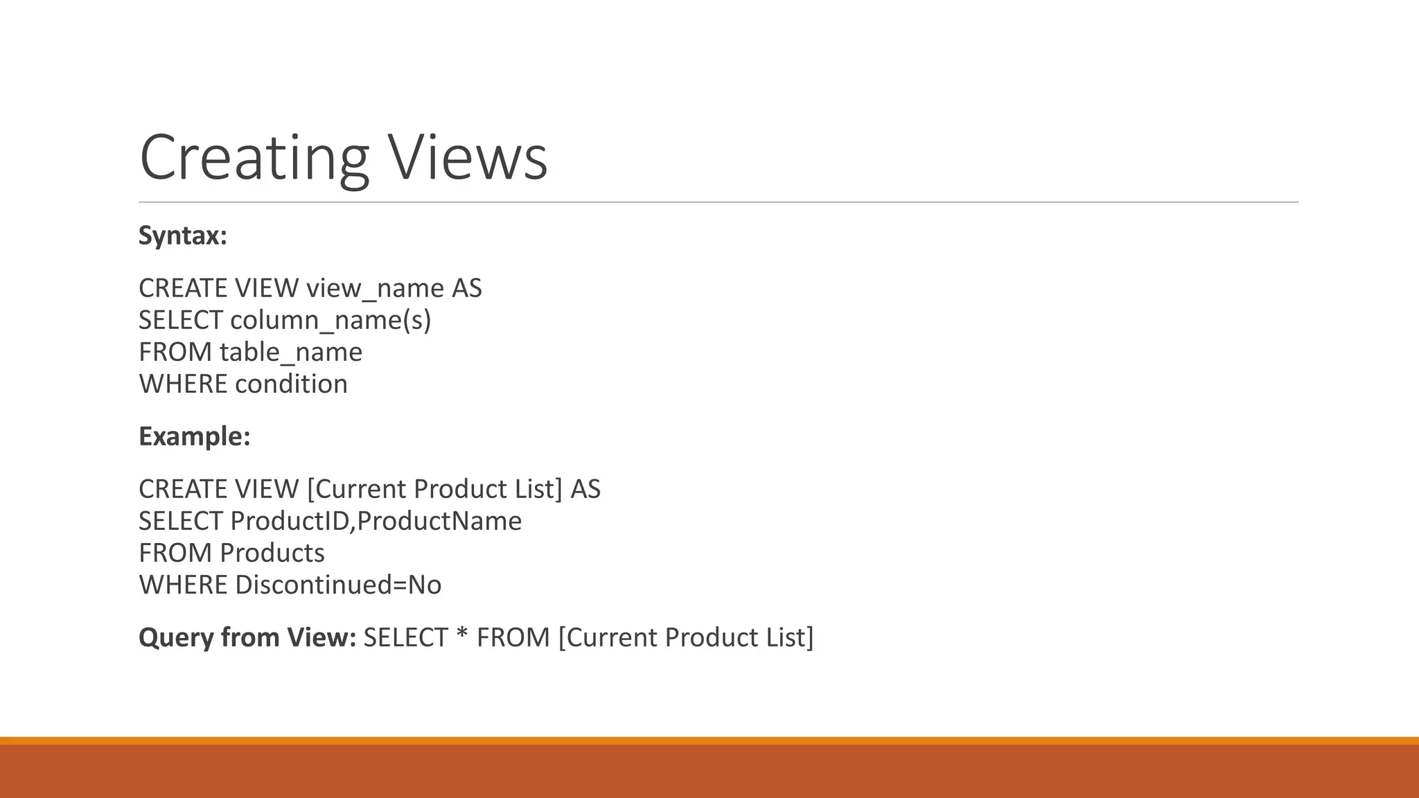 Creating Views
Syntax:
CREATE VIEW view_name AS
SELECT column_name(s)
FROM table_name
WHERE condition
Example:
CREATE VIEW [Current Product List] AS
SELECT ProductID,ProductName
FROM Products
WHERE Discontinued=No
Query from View: SELECT * FROM [Current Product List]
 