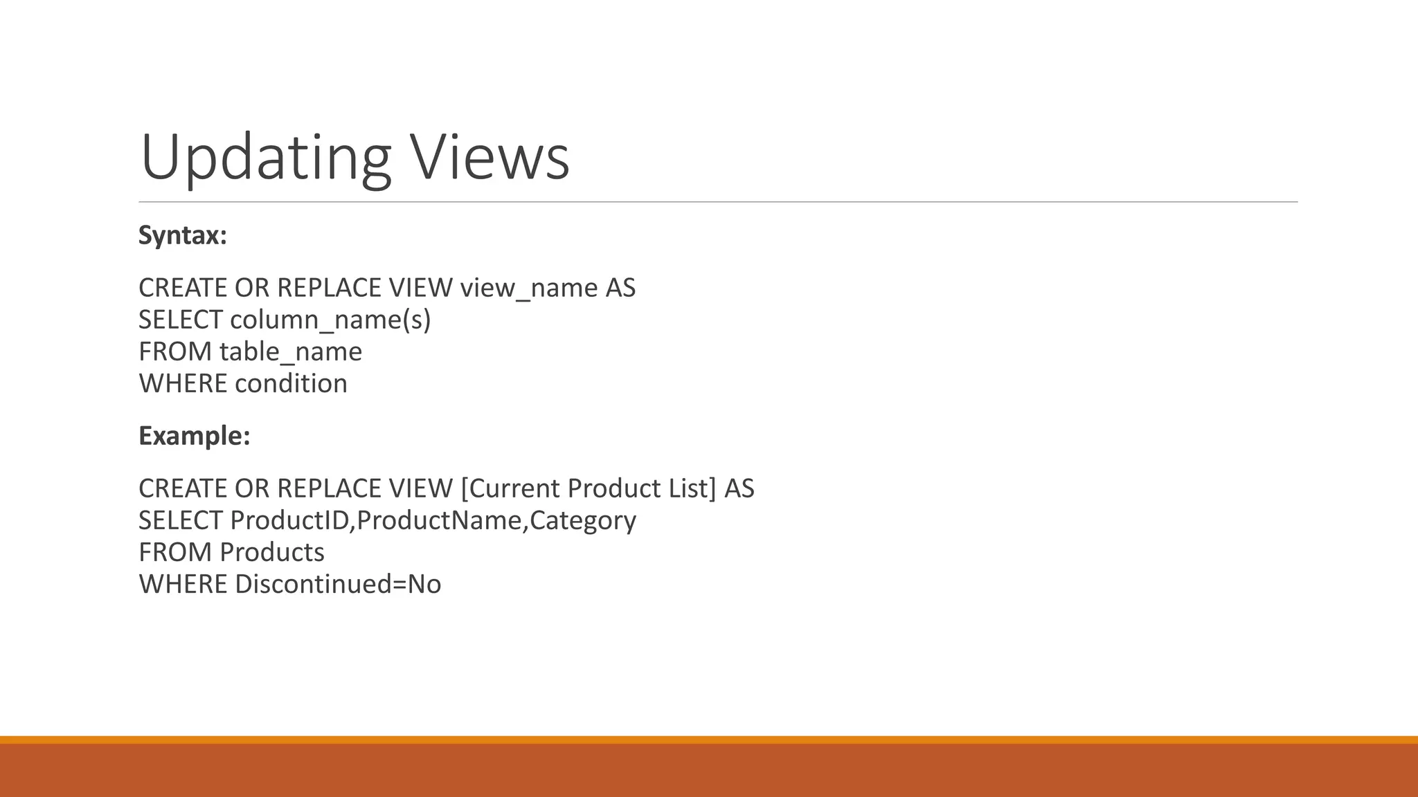 Updating Views
Syntax:
CREATE OR REPLACE VIEW view_name AS
SELECT column_name(s)
FROM table_name
WHERE condition
Example:
CREATE OR REPLACE VIEW [Current Product List] AS
SELECT ProductID,ProductName,Category
FROM Products
WHERE Discontinued=No
 
