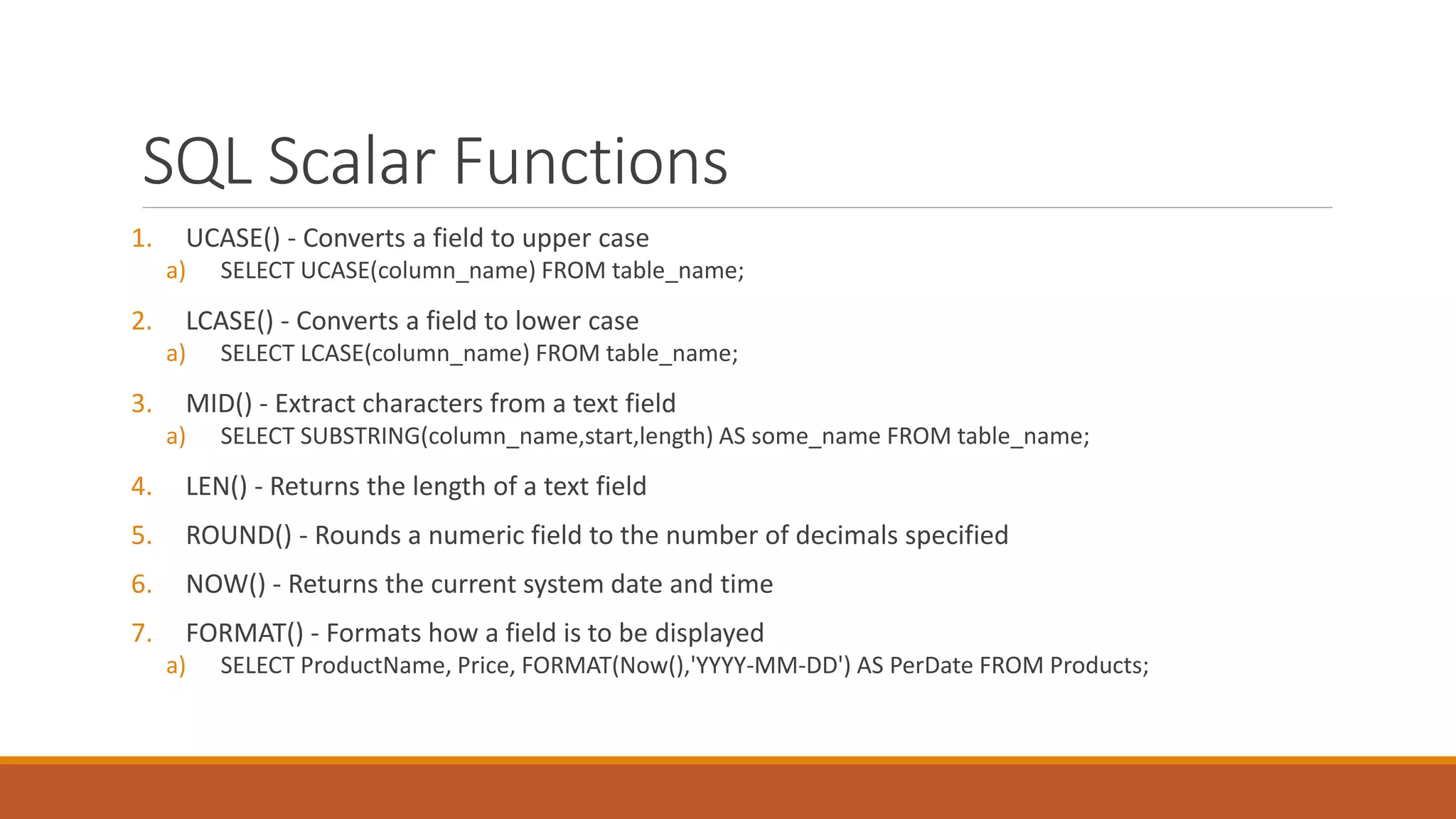 SQL Scalar Functions
1. UCASE() - Converts a field to upper case
a) SELECT UCASE(column_name) FROM table_name;
2. LCASE() - Converts a field to lower case
a) SELECT LCASE(column_name) FROM table_name;
3. MID() - Extract characters from a text field
a) SELECT SUBSTRING(column_name,start,length) AS some_name FROM table_name;
4. LEN() - Returns the length of a text field
5. ROUND() - Rounds a numeric field to the number of decimals specified
6. NOW() - Returns the current system date and time
7. FORMAT() - Formats how a field is to be displayed
a) SELECT ProductName, Price, FORMAT(Now(),'YYYY-MM-DD') AS PerDate FROM Products;
 