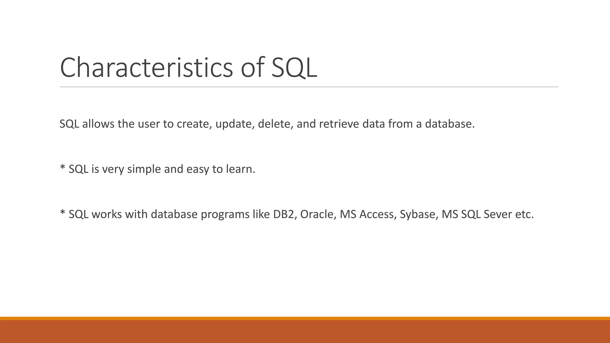 Characteristics of SQL
SQL allows the user to create, update, delete, and retrieve data from a database.
* SQL is very simple and easy to learn.
* SQL works with database programs like DB2, Oracle, MS Access, Sybase, MS SQL Sever etc.
 