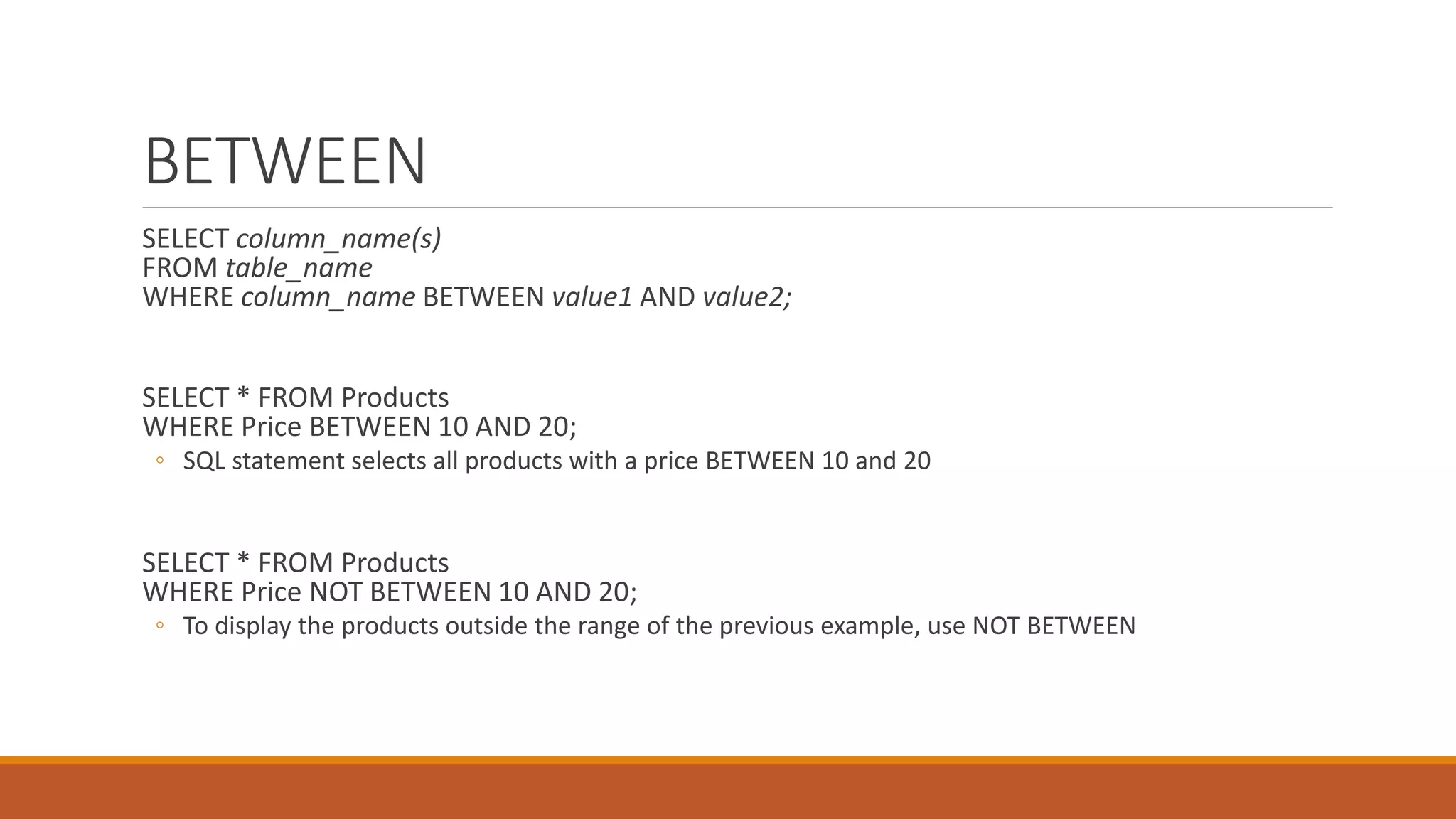 BETWEEN
SELECT column_name(s)
FROM table_name
WHERE column_name BETWEEN value1 AND value2;
SELECT * FROM Products
WHERE Price BETWEEN 10 AND 20;
◦ SQL statement selects all products with a price BETWEEN 10 and 20
SELECT * FROM Products
WHERE Price NOT BETWEEN 10 AND 20;
◦ To display the products outside the range of the previous example, use NOT BETWEEN
 