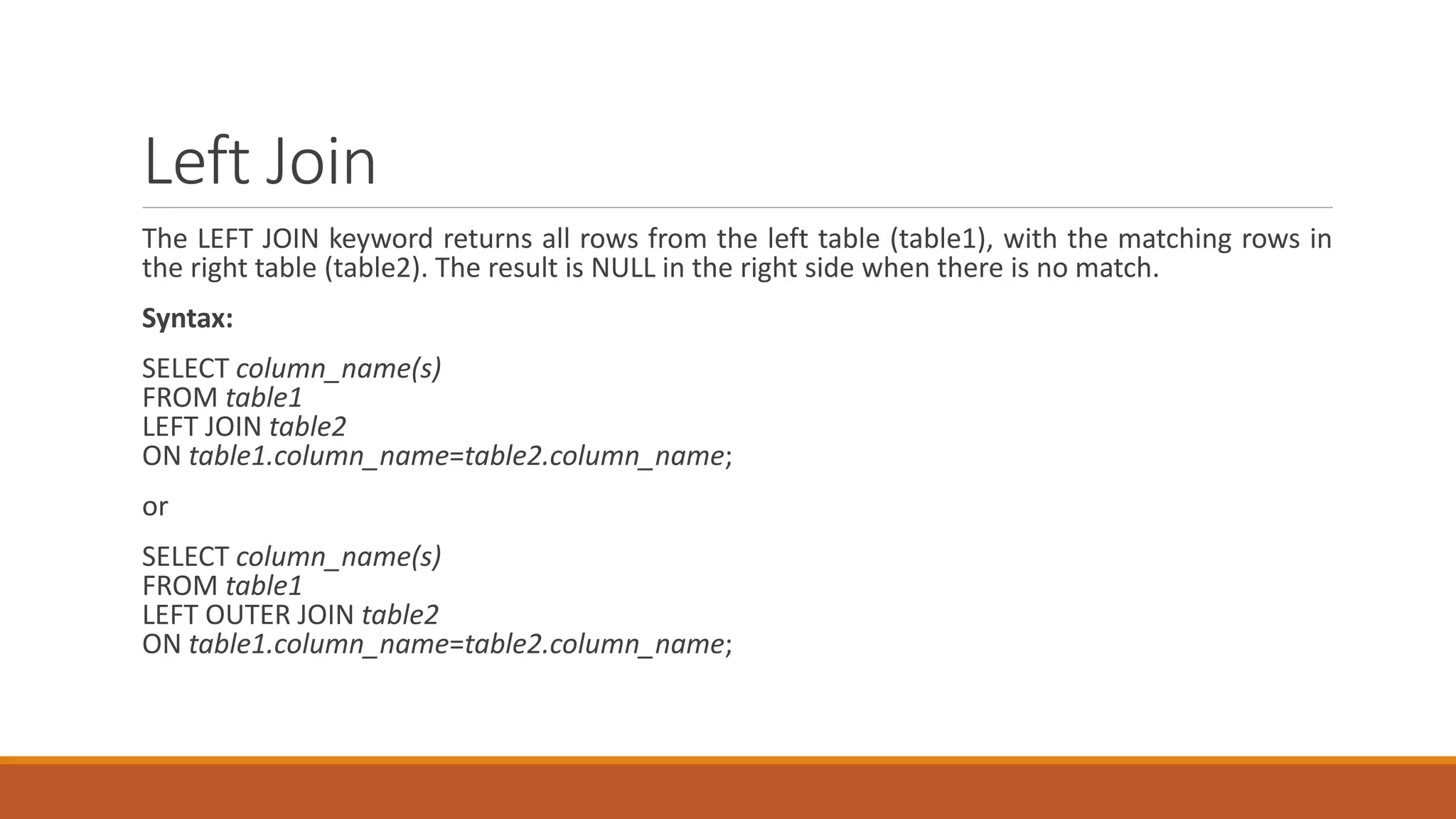 Left Join
The LEFT JOIN keyword returns all rows from the left table (table1), with the matching rows in
the right table (table2). The result is NULL in the right side when there is no match.
Syntax:
SELECT column_name(s)
FROM table1
LEFT JOIN table2
ON table1.column_name=table2.column_name;
or
SELECT column_name(s)
FROM table1
LEFT OUTER JOIN table2
ON table1.column_name=table2.column_name;
 