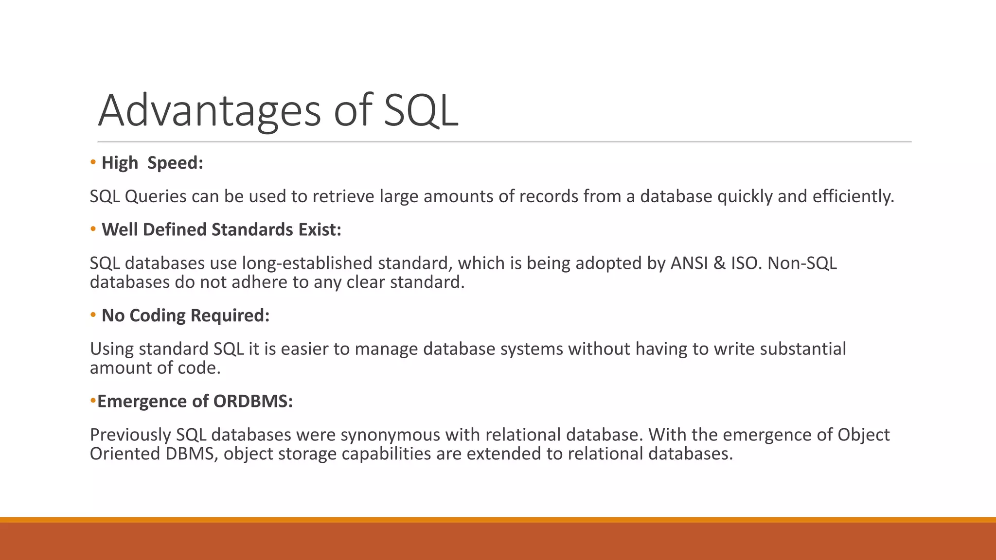 Advantages of SQL
• High Speed:
SQL Queries can be used to retrieve large amounts of records from a database quickly and efficiently.
• Well Defined Standards Exist:
SQL databases use long-established standard, which is being adopted by ANSI & ISO. Non-SQL
databases do not adhere to any clear standard.
• No Coding Required:
Using standard SQL it is easier to manage database systems without having to write substantial
amount of code.
•Emergence of ORDBMS:
Previously SQL databases were synonymous with relational database. With the emergence of Object
Oriented DBMS, object storage capabilities are extended to relational databases.
 