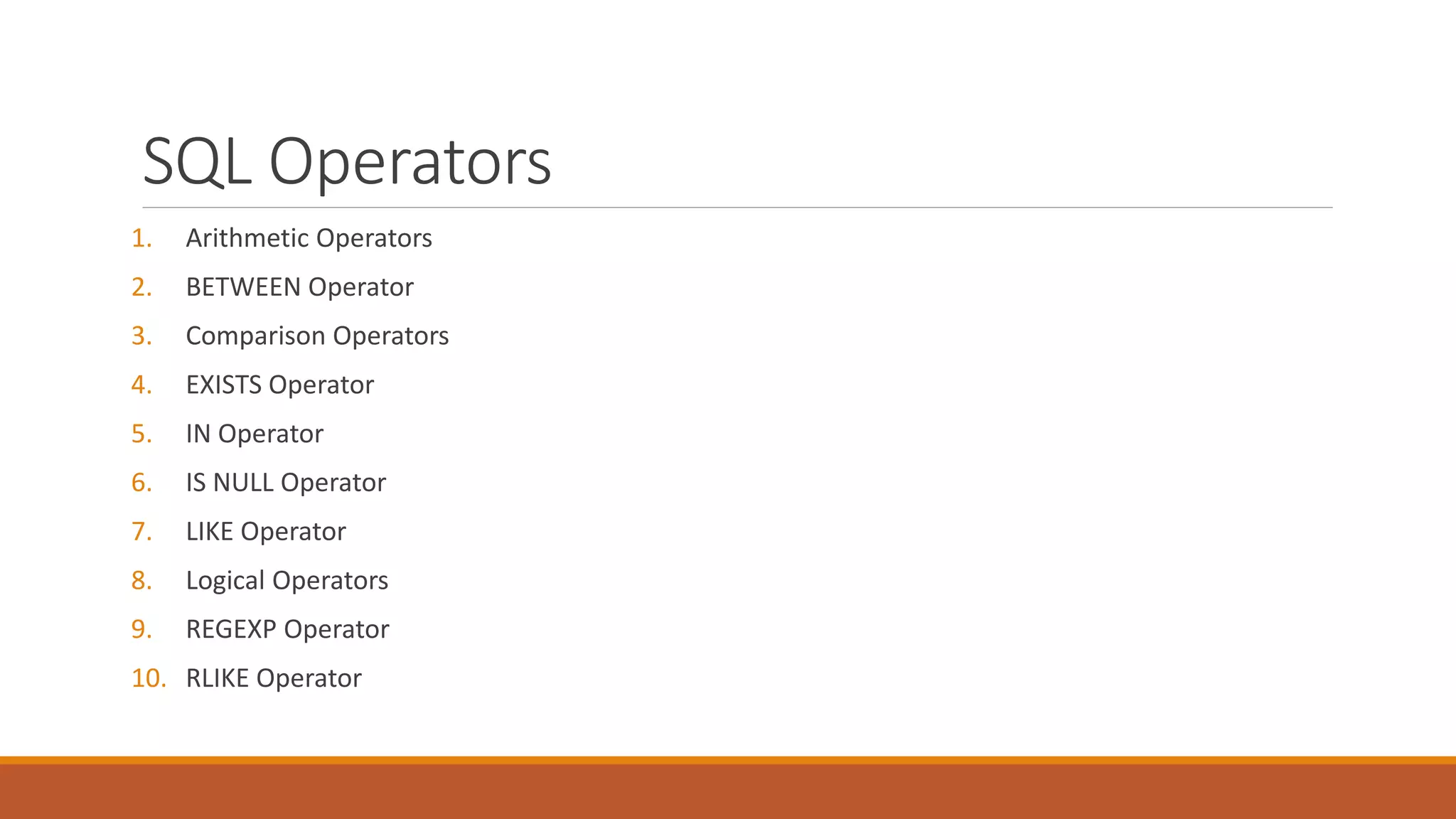 SQL Operators
1. Arithmetic Operators
2. BETWEEN Operator
3. Comparison Operators
4. EXISTS Operator
5. IN Operator
6. IS NULL Operator
7. LIKE Operator
8. Logical Operators
9. REGEXP Operator
10. RLIKE Operator
 