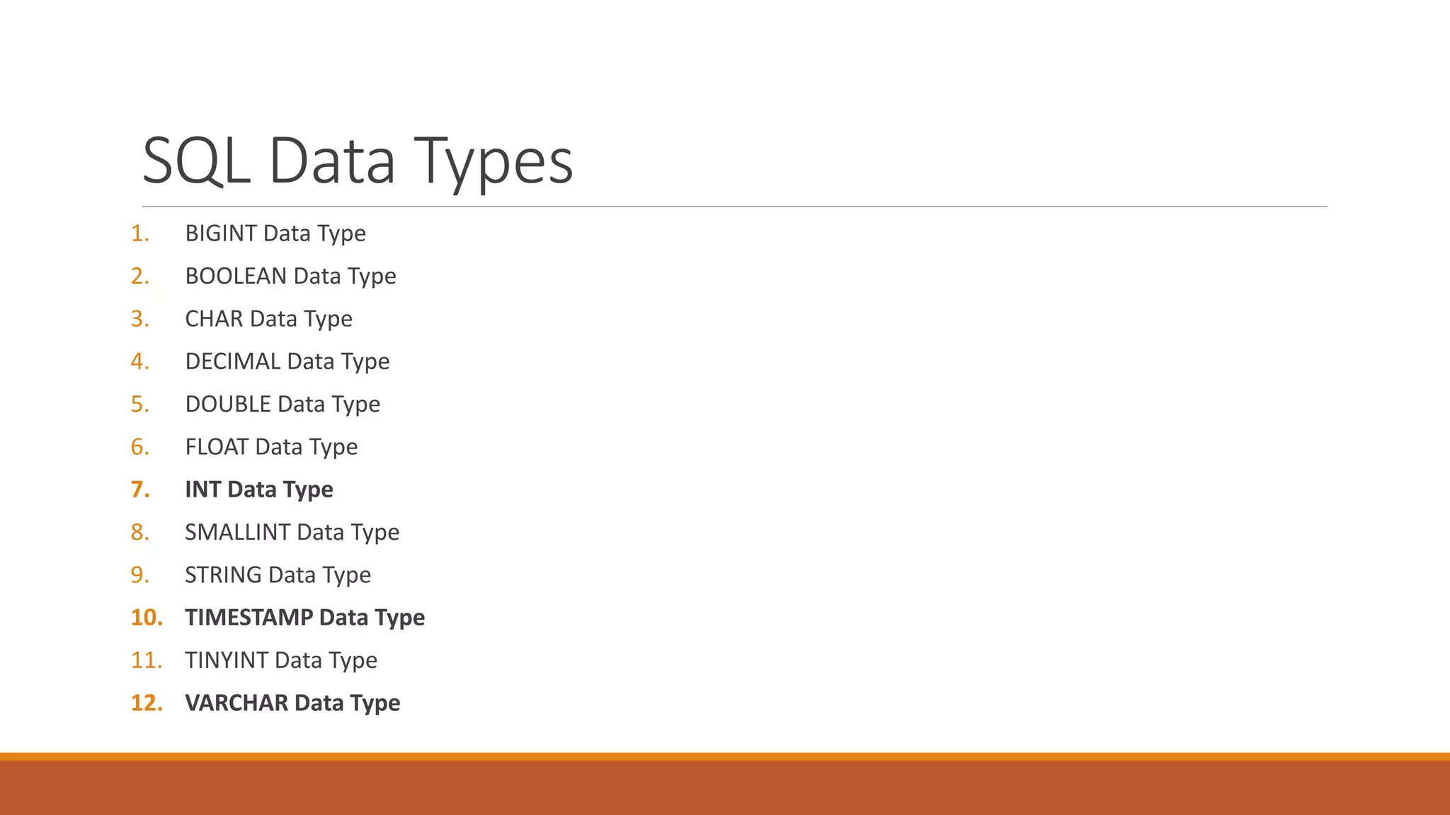 SQL Data Types
1. BIGINT Data Type
2. BOOLEAN Data Type
3. CHAR Data Type
4. DECIMAL Data Type
5. DOUBLE Data Type
6. FLOAT Data Type
7. INT Data Type
8. SMALLINT Data Type
9. STRING Data Type
10. TIMESTAMP Data Type
11. TINYINT Data Type
12. VARCHAR Data Type
 