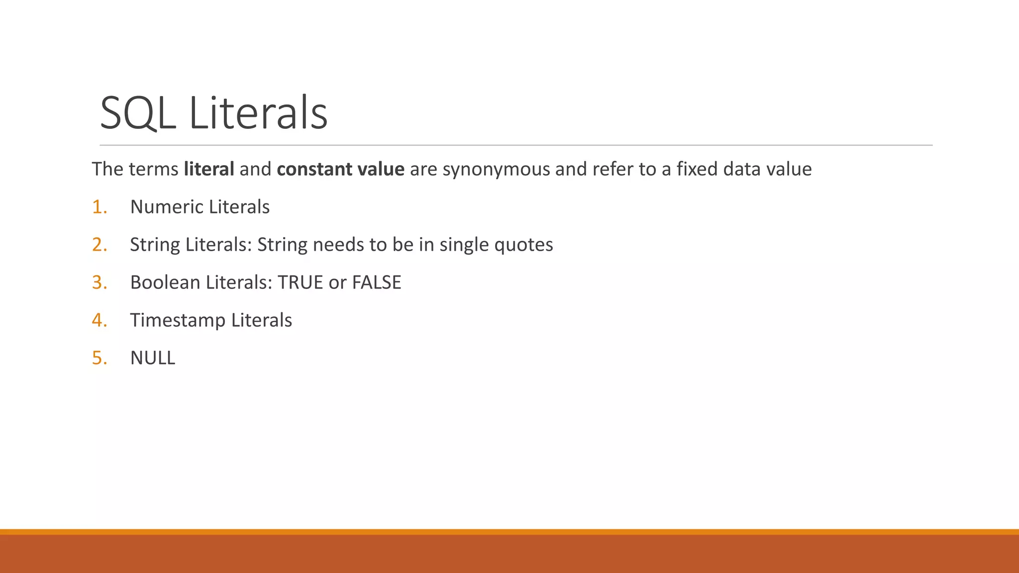 SQL Literals
The terms literal and constant value are synonymous and refer to a fixed data value
1. Numeric Literals
2. String Literals: String needs to be in single quotes
3. Boolean Literals: TRUE or FALSE
4. Timestamp Literals
5. NULL
 