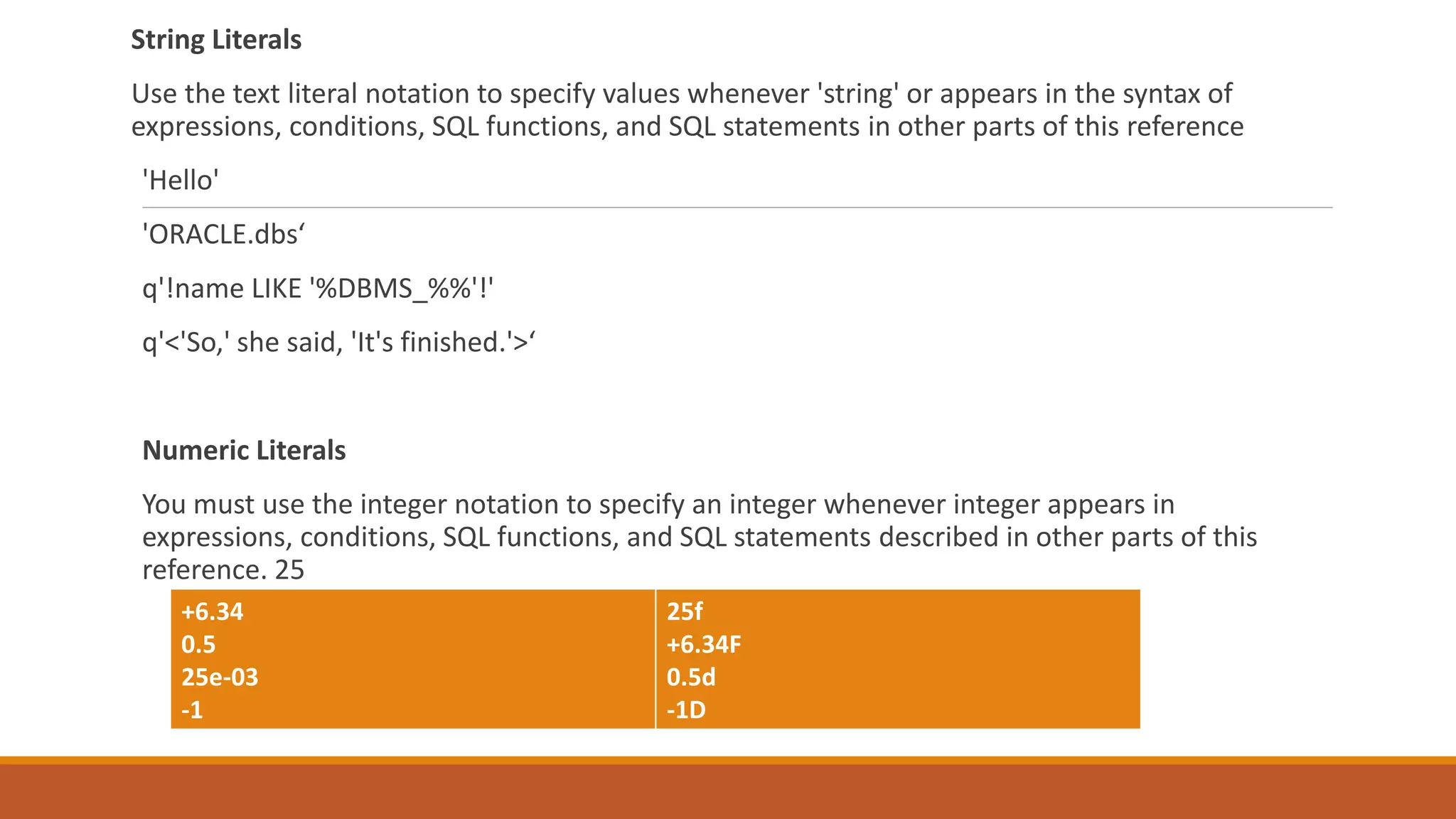 String Literals
Use the text literal notation to specify values whenever 'string' or appears in the syntax of
expressions, conditions, SQL functions, and SQL statements in other parts of this reference
'Hello'
'ORACLE.dbs‘
q'!name LIKE '%DBMS_%%'!'
q'<'So,' she said, 'It's finished.'>‘
Numeric Literals
You must use the integer notation to specify an integer whenever integer appears in
expressions, conditions, SQL functions, and SQL statements described in other parts of this
reference. 25
+6.34
0.5
25e-03
-1
25f
+6.34F
0.5d
-1D
 