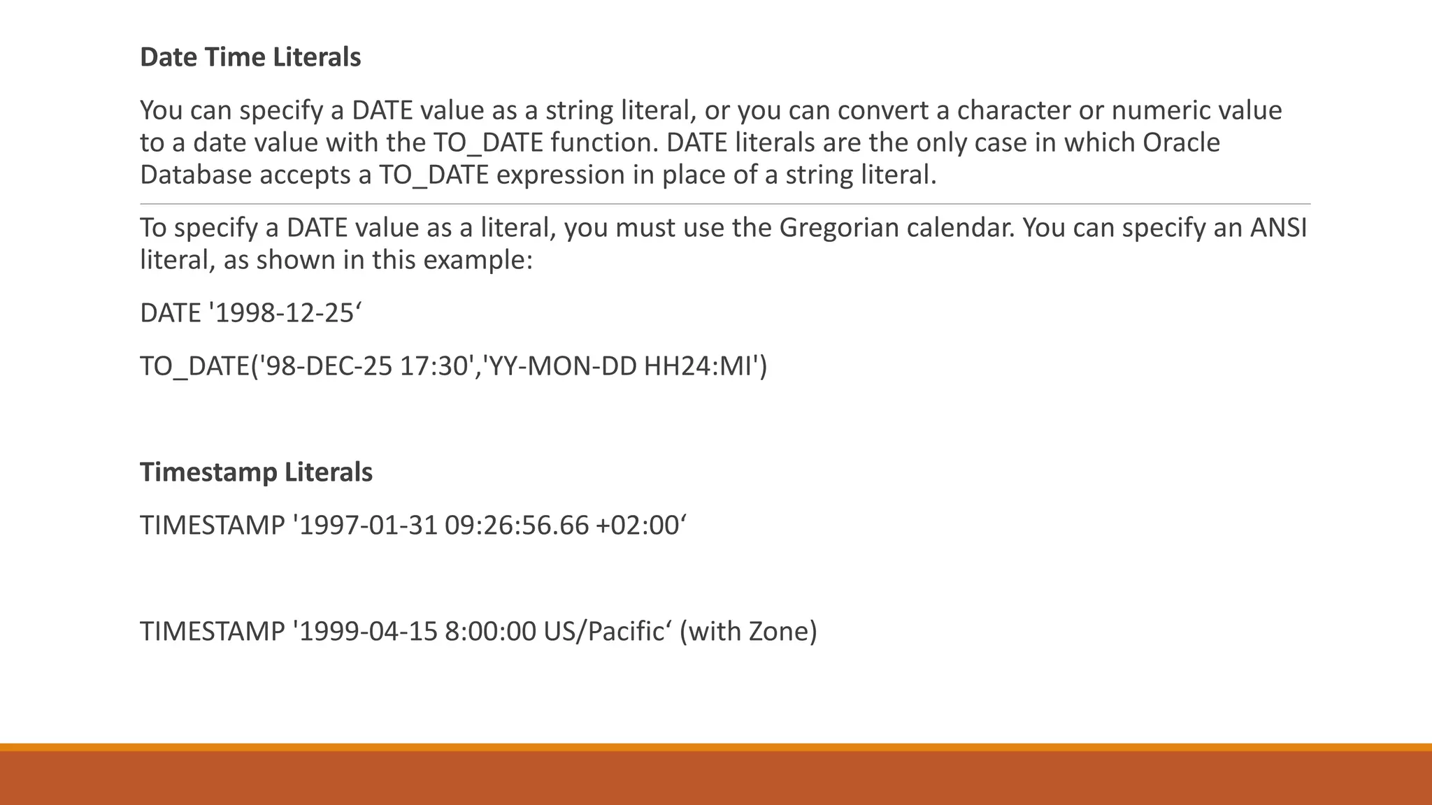 Date Time Literals
You can specify a DATE value as a string literal, or you can convert a character or numeric value
to a date value with the TO_DATE function. DATE literals are the only case in which Oracle
Database accepts a TO_DATE expression in place of a string literal.
To specify a DATE value as a literal, you must use the Gregorian calendar. You can specify an ANSI
literal, as shown in this example:
DATE '1998-12-25‘
TO_DATE('98-DEC-25 17:30','YY-MON-DD HH24:MI')
Timestamp Literals
TIMESTAMP '1997-01-31 09:26:56.66 +02:00‘
TIMESTAMP '1999-04-15 8:00:00 US/Pacific‘ (with Zone)
 