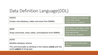 Data Definition Language(DDL)
CREATE
Creates new databases, tables and views from RDBMS.
Create database tutorialspoint;
Create table article;
Create view for_students;
DROP
Drops commands, views, tables, and databases from RDBMS.
Drop object_type object_name;
Drop database tutorialspoint;
Drop table article;
Drop view for_students;
ALTER
Modifies database schema.
This command adds an attribute in the relation article with the
name subject of string type.
Alter table article add subject
varchar;
 