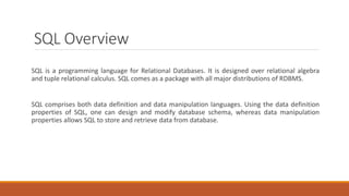 SQL Overview
SQL is a programming language for Relational Databases. It is designed over relational algebra
and tuple relational calculus. SQL comes as a package with all major distributions of RDBMS.
SQL comprises both data definition and data manipulation languages. Using the data definition
properties of SQL, one can design and modify database schema, whereas data manipulation
properties allows SQL to store and retrieve data from database.
 