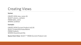 Creating Views
Syntax:
CREATE VIEW view_name AS
SELECT column_name(s)
FROM table_name
WHERE condition
Example:
CREATE VIEW [Current Product List] AS
SELECT ProductID,ProductName
FROM Products
WHERE Discontinued=No
Query from View: SELECT * FROM [Current Product List]
 