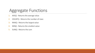 Aggregate Functions
1. AVG() - Returns the average value
2. COUNT() - Returns the number of rows
3. MAX() - Returns the largest value
4. MIN() - Returns the smallest value
5. SUM() - Returns the sum
 