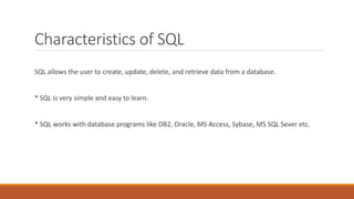 Characteristics of SQL
SQL allows the user to create, update, delete, and retrieve data from a database.
* SQL is very simple and easy to learn.
* SQL works with database programs like DB2, Oracle, MS Access, Sybase, MS SQL Sever etc.
 