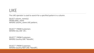 LIKE
The LIKE operator is used to search for a specified pattern in a column.
SELECT column_name(s)
FROM table_name
WHERE column_name LIKE pattern;
SELECT * FROM Customers
WHERE City LIKE 's%';
SELECT * FROM Customers
WHERE Country LIKE '%land%';
SELECT * FROM Customers
WHERE Country NOT LIKE '%land%';
 