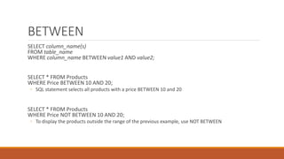 BETWEEN
SELECT column_name(s)
FROM table_name
WHERE column_name BETWEEN value1 AND value2;
SELECT * FROM Products
WHERE Price BETWEEN 10 AND 20;
◦ SQL statement selects all products with a price BETWEEN 10 and 20
SELECT * FROM Products
WHERE Price NOT BETWEEN 10 AND 20;
◦ To display the products outside the range of the previous example, use NOT BETWEEN
 
