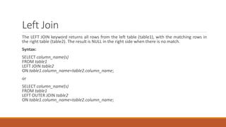 Left Join
The LEFT JOIN keyword returns all rows from the left table (table1), with the matching rows in
the right table (table2). The result is NULL in the right side when there is no match.
Syntax:
SELECT column_name(s)
FROM table1
LEFT JOIN table2
ON table1.column_name=table2.column_name;
or
SELECT column_name(s)
FROM table1
LEFT OUTER JOIN table2
ON table1.column_name=table2.column_name;
 