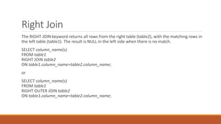 Right Join
The RIGHT JOIN keyword returns all rows from the right table (table2), with the matching rows in
the left table (table1). The result is NULL in the left side when there is no match.
SELECT column_name(s)
FROM table1
RIGHT JOIN table2
ON table1.column_name=table2.column_name;
or
SELECT column_name(s)
FROM table1
RIGHT OUTER JOIN table2
ON table1.column_name=table2.column_name;
 