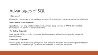 Advantages of SQL
• High Speed:
SQL Queries can be used to retrieve large amounts of records from a database quickly and efficiently.
• Well Defined Standards Exist:
SQL databases use long-established standard, which is being adopted by ANSI & ISO. Non-SQL
databases do not adhere to any clear standard.
• No Coding Required:
Using standard SQL it is easier to manage database systems without having to write substantial
amount of code.
•Emergence of ORDBMS:
Previously SQL databases were synonymous with relational database. With the emergence of Object
Oriented DBMS, object storage capabilities are extended to relational databases.
 