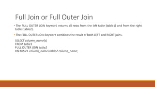 Full Join or Full Outer Join
• The FULL OUTER JOIN keyword returns all rows from the left table (table1) and from the right
table (table2).
• The FULL OUTER JOIN keyword combines the result of both LEFT and RIGHT joins.
SELECT column_name(s)
FROM table1
FULL OUTER JOIN table2
ON table1.column_name=table2.column_name;
 