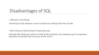 Disadvantages of SQL
• Difficulty in Interfacing:
Interfacing an SQL database is more complex than adding a few lines of code.
• More Features Implemented in Proprietary way:
Although SQL databases conform to ANSI & ISO standards, some databases go for proprietary
extensions to standard SQL to ensure vendor lock-in.
 