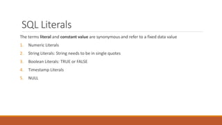 SQL Literals
The terms literal and constant value are synonymous and refer to a fixed data value
1. Numeric Literals
2. String Literals: String needs to be in single quotes
3. Boolean Literals: TRUE or FALSE
4. Timestamp Literals
5. NULL
 