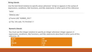 String Literals
Use the text literal notation to specify values whenever 'string' or appears in the syntax of
expressions, conditions, SQL functions, and SQL statements in other parts of this reference
'Hello'
'ORACLE.dbs‘
q'!name LIKE '%DBMS_%%'!'
q'<'So,' she said, 'It's finished.'>‘
Numeric Literals
You must use the integer notation to specify an integer whenever integer appears in
expressions, conditions, SQL functions, and SQL statements described in other parts of this
reference. 25
+6.34
0.5
25e-03
-1
25f
+6.34F
0.5d
-1D
 