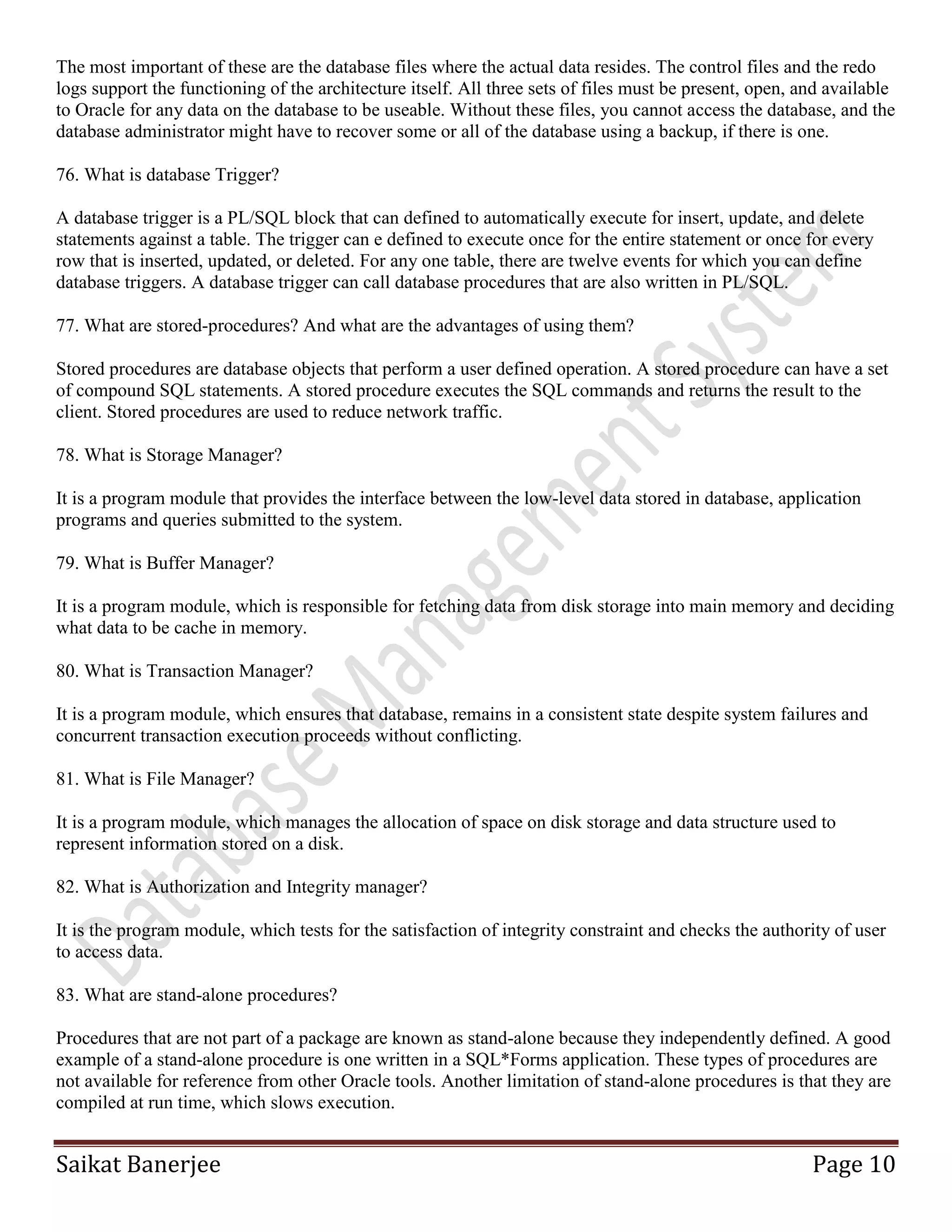 Saikat Banerjee Page 10
The most important of these are the database files where the actual data resides. The control files and the redo
logs support the functioning of the architecture itself. All three sets of files must be present, open, and available
to Oracle for any data on the database to be useable. Without these files, you cannot access the database, and the
database administrator might have to recover some or all of the database using a backup, if there is one.
76. What is database Trigger?
A database trigger is a PL/SQL block that can defined to automatically execute for insert, update, and delete
statements against a table. The trigger can e defined to execute once for the entire statement or once for every
row that is inserted, updated, or deleted. For any one table, there are twelve events for which you can define
database triggers. A database trigger can call database procedures that are also written in PL/SQL.
77. What are stored-procedures? And what are the advantages of using them?
Stored procedures are database objects that perform a user defined operation. A stored procedure can have a set
of compound SQL statements. A stored procedure executes the SQL commands and returns the result to the
client. Stored procedures are used to reduce network traffic.
78. What is Storage Manager?
It is a program module that provides the interface between the low-level data stored in database, application
programs and queries submitted to the system.
79. What is Buffer Manager?
It is a program module, which is responsible for fetching data from disk storage into main memory and deciding
what data to be cache in memory.
80. What is Transaction Manager?
It is a program module, which ensures that database, remains in a consistent state despite system failures and
concurrent transaction execution proceeds without conflicting.
81. What is File Manager?
It is a program module, which manages the allocation of space on disk storage and data structure used to
represent information stored on a disk.
82. What is Authorization and Integrity manager?
It is the program module, which tests for the satisfaction of integrity constraint and checks the authority of user
to access data.
83. What are stand-alone procedures?
Procedures that are not part of a package are known as stand-alone because they independently defined. A good
example of a stand-alone procedure is one written in a SQL*Forms application. These types of procedures are
not available for reference from other Oracle tools. Another limitation of stand-alone procedures is that they are
compiled at run time, which slows execution.
 