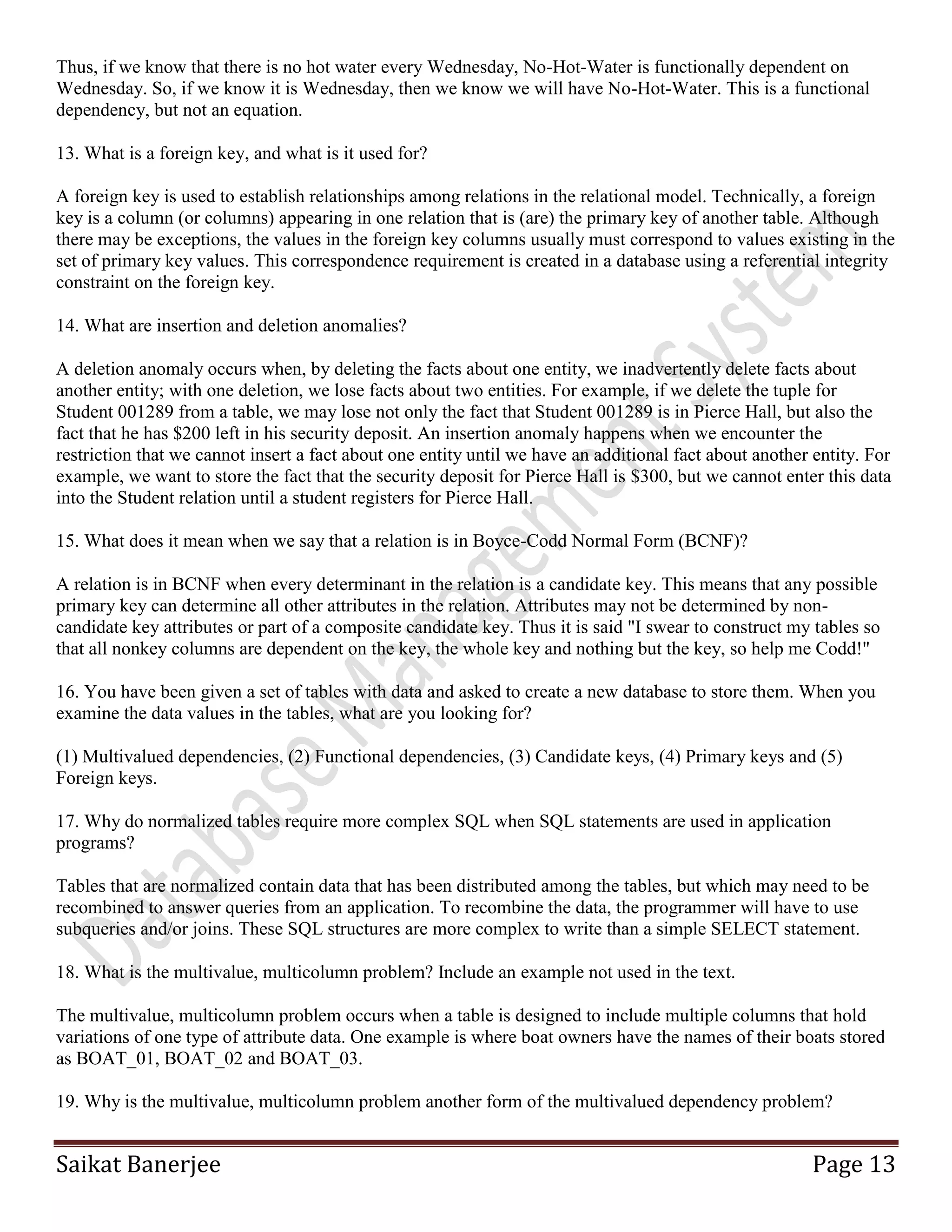 Saikat Banerjee Page 13
Thus, if we know that there is no hot water every Wednesday, No-Hot-Water is functionally dependent on
Wednesday. So, if we know it is Wednesday, then we know we will have No-Hot-Water. This is a functional
dependency, but not an equation.
13. What is a foreign key, and what is it used for?
A foreign key is used to establish relationships among relations in the relational model. Technically, a foreign
key is a column (or columns) appearing in one relation that is (are) the primary key of another table. Although
there may be exceptions, the values in the foreign key columns usually must correspond to values existing in the
set of primary key values. This correspondence requirement is created in a database using a referential integrity
constraint on the foreign key.
14. What are insertion and deletion anomalies?
A deletion anomaly occurs when, by deleting the facts about one entity, we inadvertently delete facts about
another entity; with one deletion, we lose facts about two entities. For example, if we delete the tuple for
Student 001289 from a table, we may lose not only the fact that Student 001289 is in Pierce Hall, but also the
fact that he has $200 left in his security deposit. An insertion anomaly happens when we encounter the
restriction that we cannot insert a fact about one entity until we have an additional fact about another entity. For
example, we want to store the fact that the security deposit for Pierce Hall is $300, but we cannot enter this data
into the Student relation until a student registers for Pierce Hall.
15. What does it mean when we say that a relation is in Boyce-Codd Normal Form (BCNF)?
A relation is in BCNF when every determinant in the relation is a candidate key. This means that any possible
primary key can determine all other attributes in the relation. Attributes may not be determined by non-
candidate key attributes or part of a composite candidate key. Thus it is said "I swear to construct my tables so
that all nonkey columns are dependent on the key, the whole key and nothing but the key, so help me Codd!"
16. You have been given a set of tables with data and asked to create a new database to store them. When you
examine the data values in the tables, what are you looking for?
(1) Multivalued dependencies, (2) Functional dependencies, (3) Candidate keys, (4) Primary keys and (5)
Foreign keys.
17. Why do normalized tables require more complex SQL when SQL statements are used in application
programs?
Tables that are normalized contain data that has been distributed among the tables, but which may need to be
recombined to answer queries from an application. To recombine the data, the programmer will have to use
subqueries and/or joins. These SQL structures are more complex to write than a simple SELECT statement.
18. What is the multivalue, multicolumn problem? Include an example not used in the text.
The multivalue, multicolumn problem occurs when a table is designed to include multiple columns that hold
variations of one type of attribute data. One example is where boat owners have the names of their boats stored
as BOAT_01, BOAT_02 and BOAT_03.
19. Why is the multivalue, multicolumn problem another form of the multivalued dependency problem?
 