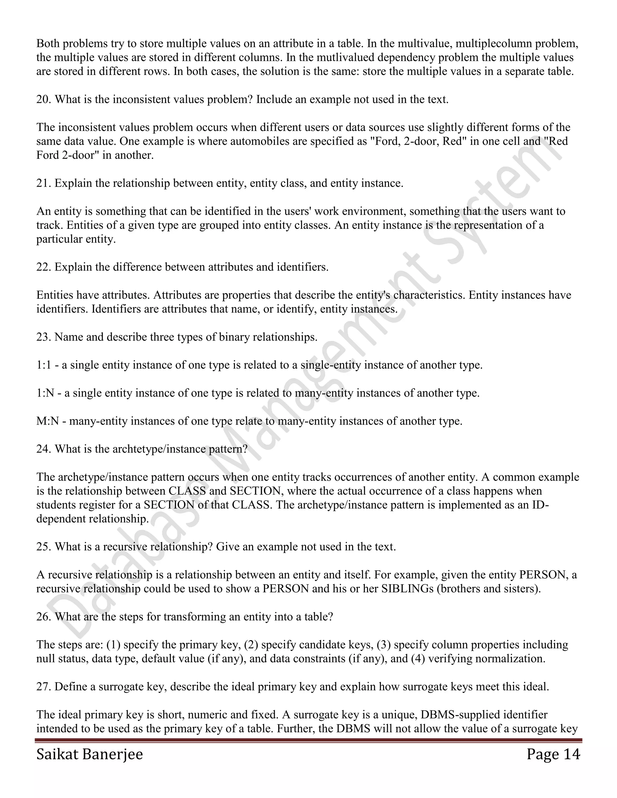 Saikat Banerjee Page 14
Both problems try to store multiple values on an attribute in a table. In the multivalue, multiplecolumn problem,
the multiple values are stored in different columns. In the mutlivalued dependency problem the multiple values
are stored in different rows. In both cases, the solution is the same: store the multiple values in a separate table.
20. What is the inconsistent values problem? Include an example not used in the text.
The inconsistent values problem occurs when different users or data sources use slightly different forms of the
same data value. One example is where automobiles are specified as "Ford, 2-door, Red" in one cell and "Red
Ford 2-door" in another.
21. Explain the relationship between entity, entity class, and entity instance.
An entity is something that can be identified in the users' work environment, something that the users want to
track. Entities of a given type are grouped into entity classes. An entity instance is the representation of a
particular entity.
22. Explain the difference between attributes and identifiers.
Entities have attributes. Attributes are properties that describe the entity's characteristics. Entity instances have
identifiers. Identifiers are attributes that name, or identify, entity instances.
23. Name and describe three types of binary relationships.
1:1 - a single entity instance of one type is related to a single-entity instance of another type.
1:N - a single entity instance of one type is related to many-entity instances of another type.
M:N - many-entity instances of one type relate to many-entity instances of another type.
24. What is the archtetype/instance pattern?
The archetype/instance pattern occurs when one entity tracks occurrences of another entity. A common example
is the relationship between CLASS and SECTION, where the actual occurrence of a class happens when
students register for a SECTION of that CLASS. The archetype/instance pattern is implemented as an ID-
dependent relationship.
25. What is a recursive relationship? Give an example not used in the text.
A recursive relationship is a relationship between an entity and itself. For example, given the entity PERSON, a
recursive relationship could be used to show a PERSON and his or her SIBLINGs (brothers and sisters).
26. What are the steps for transforming an entity into a table?
The steps are: (1) specify the primary key, (2) specify candidate keys, (3) specify column properties including
null status, data type, default value (if any), and data constraints (if any), and (4) verifying normalization.
27. Define a surrogate key, describe the ideal primary key and explain how surrogate keys meet this ideal.
The ideal primary key is short, numeric and fixed. A surrogate key is a unique, DBMS-supplied identifier
intended to be used as the primary key of a table. Further, the DBMS will not allow the value of a surrogate key
 