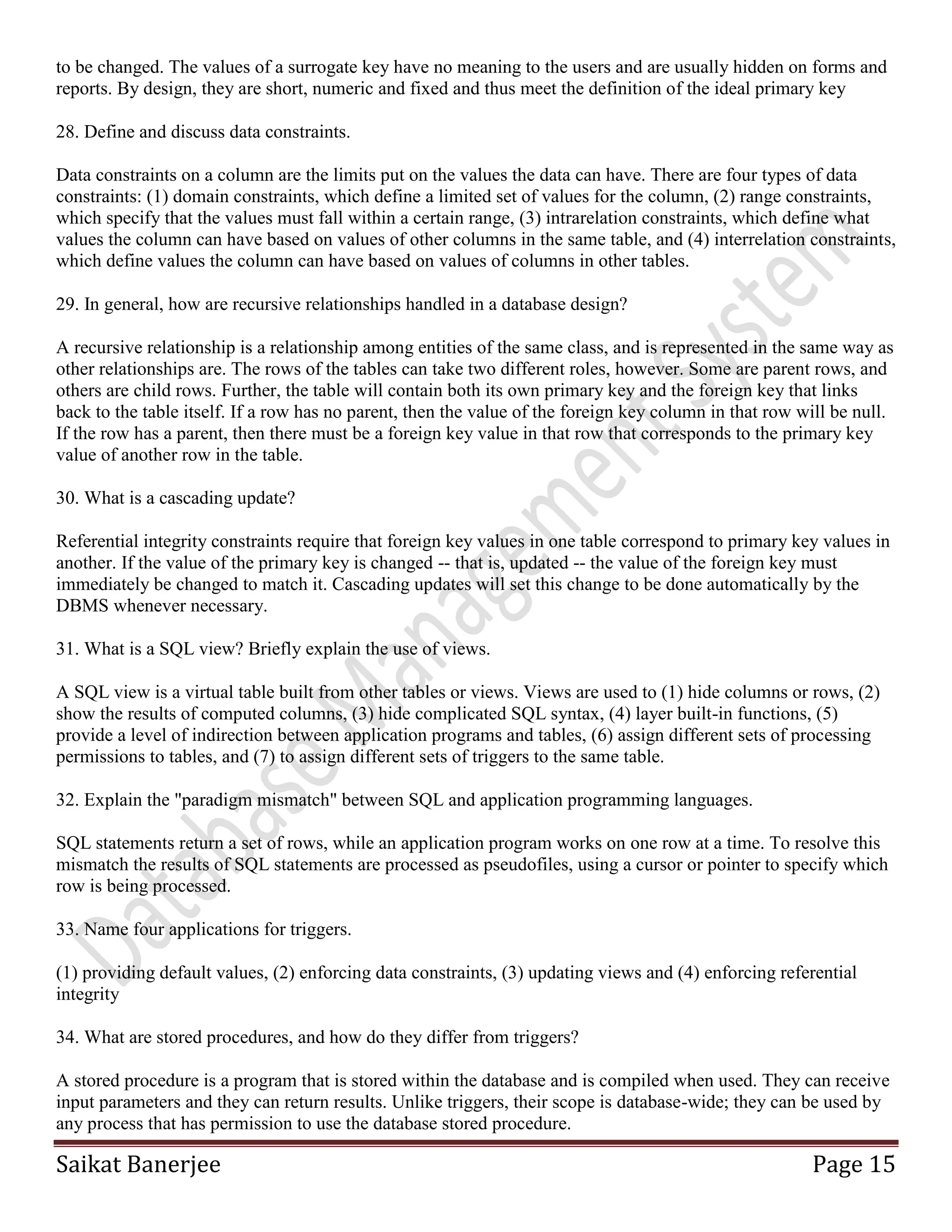 Saikat Banerjee Page 15
to be changed. The values of a surrogate key have no meaning to the users and are usually hidden on forms and
reports. By design, they are short, numeric and fixed and thus meet the definition of the ideal primary key
28. Define and discuss data constraints.
Data constraints on a column are the limits put on the values the data can have. There are four types of data
constraints: (1) domain constraints, which define a limited set of values for the column, (2) range constraints,
which specify that the values must fall within a certain range, (3) intrarelation constraints, which define what
values the column can have based on values of other columns in the same table, and (4) interrelation constraints,
which define values the column can have based on values of columns in other tables.
29. In general, how are recursive relationships handled in a database design?
A recursive relationship is a relationship among entities of the same class, and is represented in the same way as
other relationships are. The rows of the tables can take two different roles, however. Some are parent rows, and
others are child rows. Further, the table will contain both its own primary key and the foreign key that links
back to the table itself. If a row has no parent, then the value of the foreign key column in that row will be null.
If the row has a parent, then there must be a foreign key value in that row that corresponds to the primary key
value of another row in the table.
30. What is a cascading update?
Referential integrity constraints require that foreign key values in one table correspond to primary key values in
another. If the value of the primary key is changed -- that is, updated -- the value of the foreign key must
immediately be changed to match it. Cascading updates will set this change to be done automatically by the
DBMS whenever necessary.
31. What is a SQL view? Briefly explain the use of views.
A SQL view is a virtual table built from other tables or views. Views are used to (1) hide columns or rows, (2)
show the results of computed columns, (3) hide complicated SQL syntax, (4) layer built-in functions, (5)
provide a level of indirection between application programs and tables, (6) assign different sets of processing
permissions to tables, and (7) to assign different sets of triggers to the same table.
32. Explain the "paradigm mismatch" between SQL and application programming languages.
SQL statements return a set of rows, while an application program works on one row at a time. To resolve this
mismatch the results of SQL statements are processed as pseudofiles, using a cursor or pointer to specify which
row is being processed.
33. Name four applications for triggers.
(1) providing default values, (2) enforcing data constraints, (3) updating views and (4) enforcing referential
integrity
34. What are stored procedures, and how do they differ from triggers?
A stored procedure is a program that is stored within the database and is compiled when used. They can receive
input parameters and they can return results. Unlike triggers, their scope is database-wide; they can be used by
any process that has permission to use the database stored procedure.
 