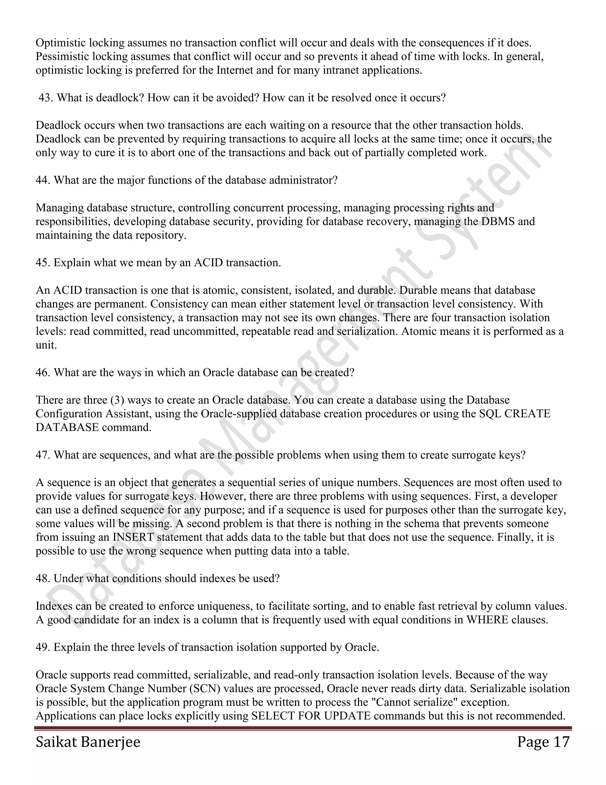 Saikat Banerjee Page 17
Optimistic locking assumes no transaction conflict will occur and deals with the consequences if it does.
Pessimistic locking assumes that conflict will occur and so prevents it ahead of time with locks. In general,
optimistic locking is preferred for the Internet and for many intranet applications.
43. What is deadlock? How can it be avoided? How can it be resolved once it occurs?
Deadlock occurs when two transactions are each waiting on a resource that the other transaction holds.
Deadlock can be prevented by requiring transactions to acquire all locks at the same time; once it occurs, the
only way to cure it is to abort one of the transactions and back out of partially completed work.
44. What are the major functions of the database administrator?
Managing database structure, controlling concurrent processing, managing processing rights and
responsibilities, developing database security, providing for database recovery, managing the DBMS and
maintaining the data repository.
45. Explain what we mean by an ACID transaction.
An ACID transaction is one that is atomic, consistent, isolated, and durable. Durable means that database
changes are permanent. Consistency can mean either statement level or transaction level consistency. With
transaction level consistency, a transaction may not see its own changes. There are four transaction isolation
levels: read committed, read uncommitted, repeatable read and serialization. Atomic means it is performed as a
unit.
46. What are the ways in which an Oracle database can be created?
There are three (3) ways to create an Oracle database. You can create a database using the Database
Configuration Assistant, using the Oracle-supplied database creation procedures or using the SQL CREATE
DATABASE command.
47. What are sequences, and what are the possible problems when using them to create surrogate keys?
A sequence is an object that generates a sequential series of unique numbers. Sequences are most often used to
provide values for surrogate keys. However, there are three problems with using sequences. First, a developer
can use a defined sequence for any purpose; and if a sequence is used for purposes other than the surrogate key,
some values will be missing. A second problem is that there is nothing in the schema that prevents someone
from issuing an INSERT statement that adds data to the table but that does not use the sequence. Finally, it is
possible to use the wrong sequence when putting data into a table.
48. Under what conditions should indexes be used?
Indexes can be created to enforce uniqueness, to facilitate sorting, and to enable fast retrieval by column values.
A good candidate for an index is a column that is frequently used with equal conditions in WHERE clauses.
49. Explain the three levels of transaction isolation supported by Oracle.
Oracle supports read committed, serializable, and read-only transaction isolation levels. Because of the way
Oracle System Change Number (SCN) values are processed, Oracle never reads dirty data. Serializable isolation
is possible, but the application program must be written to process the "Cannot serialize" exception.
Applications can place locks explicitly using SELECT FOR UPDATE commands but this is not recommended.
 