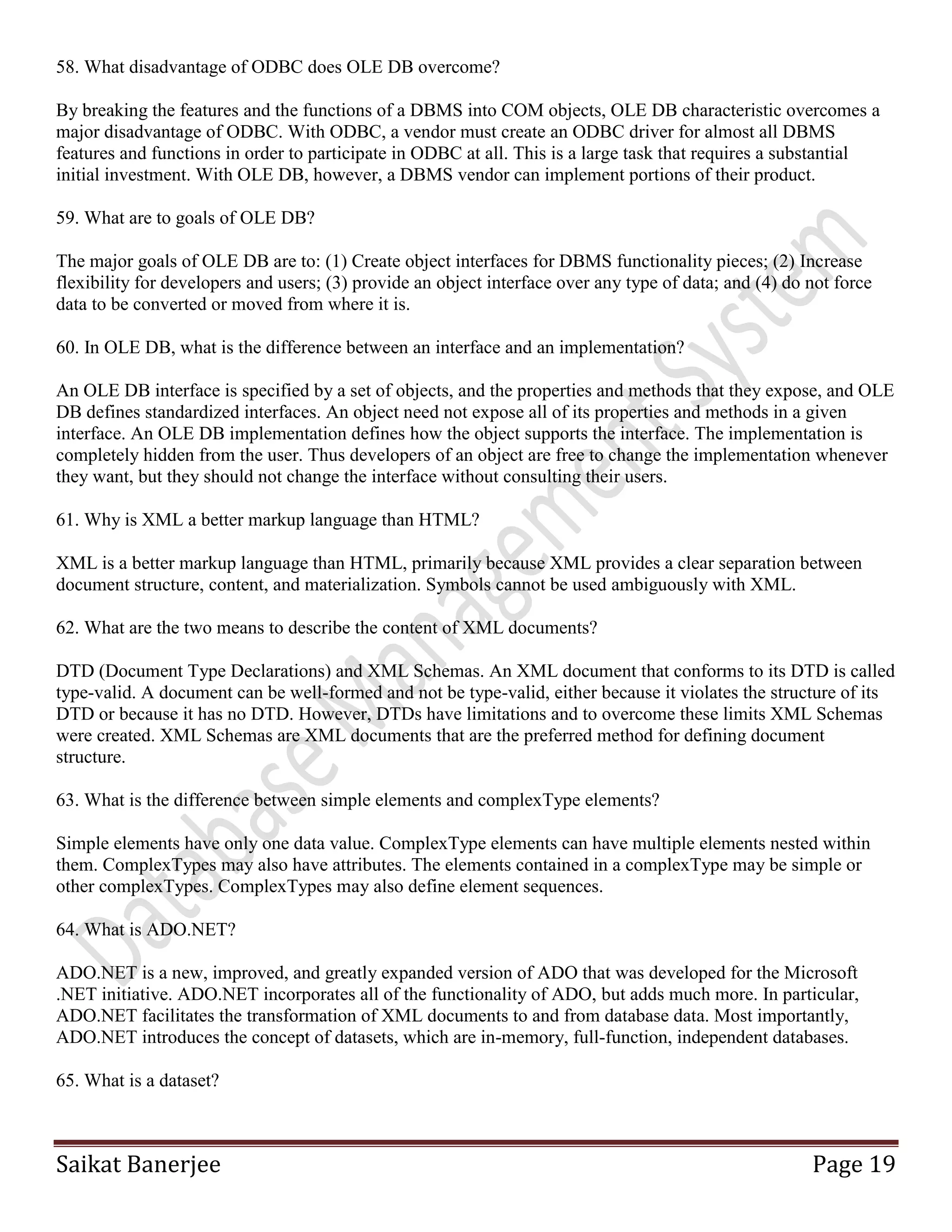 Saikat Banerjee Page 19
58. What disadvantage of ODBC does OLE DB overcome?
By breaking the features and the functions of a DBMS into COM objects, OLE DB characteristic overcomes a
major disadvantage of ODBC. With ODBC, a vendor must create an ODBC driver for almost all DBMS
features and functions in order to participate in ODBC at all. This is a large task that requires a substantial
initial investment. With OLE DB, however, a DBMS vendor can implement portions of their product.
59. What are to goals of OLE DB?
The major goals of OLE DB are to: (1) Create object interfaces for DBMS functionality pieces; (2) Increase
flexibility for developers and users; (3) provide an object interface over any type of data; and (4) do not force
data to be converted or moved from where it is.
60. In OLE DB, what is the difference between an interface and an implementation?
An OLE DB interface is specified by a set of objects, and the properties and methods that they expose, and OLE
DB defines standardized interfaces. An object need not expose all of its properties and methods in a given
interface. An OLE DB implementation defines how the object supports the interface. The implementation is
completely hidden from the user. Thus developers of an object are free to change the implementation whenever
they want, but they should not change the interface without consulting their users.
61. Why is XML a better markup language than HTML?
XML is a better markup language than HTML, primarily because XML provides a clear separation between
document structure, content, and materialization. Symbols cannot be used ambiguously with XML.
62. What are the two means to describe the content of XML documents?
DTD (Document Type Declarations) and XML Schemas. An XML document that conforms to its DTD is called
type-valid. A document can be well-formed and not be type-valid, either because it violates the structure of its
DTD or because it has no DTD. However, DTDs have limitations and to overcome these limits XML Schemas
were created. XML Schemas are XML documents that are the preferred method for defining document
structure.
63. What is the difference between simple elements and complexType elements?
Simple elements have only one data value. ComplexType elements can have multiple elements nested within
them. ComplexTypes may also have attributes. The elements contained in a complexType may be simple or
other complexTypes. ComplexTypes may also define element sequences.
64. What is ADO.NET?
ADO.NET is a new, improved, and greatly expanded version of ADO that was developed for the Microsoft
.NET initiative. ADO.NET incorporates all of the functionality of ADO, but adds much more. In particular,
ADO.NET facilitates the transformation of XML documents to and from database data. Most importantly,
ADO.NET introduces the concept of datasets, which are in-memory, full-function, independent databases.
65. What is a dataset?
 