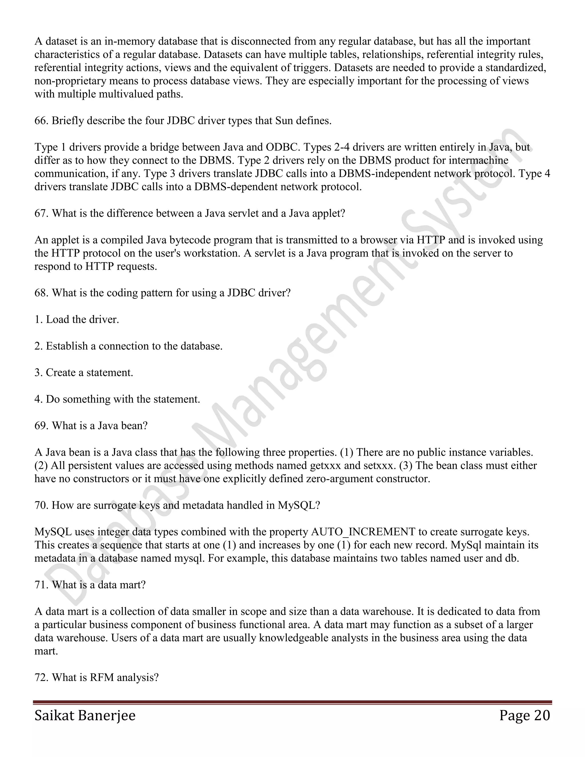 Saikat Banerjee Page 20
A dataset is an in-memory database that is disconnected from any regular database, but has all the important
characteristics of a regular database. Datasets can have multiple tables, relationships, referential integrity rules,
referential integrity actions, views and the equivalent of triggers. Datasets are needed to provide a standardized,
non-proprietary means to process database views. They are especially important for the processing of views
with multiple multivalued paths.
66. Briefly describe the four JDBC driver types that Sun defines.
Type 1 drivers provide a bridge between Java and ODBC. Types 2-4 drivers are written entirely in Java, but
differ as to how they connect to the DBMS. Type 2 drivers rely on the DBMS product for intermachine
communication, if any. Type 3 drivers translate JDBC calls into a DBMS-independent network protocol. Type 4
drivers translate JDBC calls into a DBMS-dependent network protocol.
67. What is the difference between a Java servlet and a Java applet?
An applet is a compiled Java bytecode program that is transmitted to a browser via HTTP and is invoked using
the HTTP protocol on the user's workstation. A servlet is a Java program that is invoked on the server to
respond to HTTP requests.
68. What is the coding pattern for using a JDBC driver?
1. Load the driver.
2. Establish a connection to the database.
3. Create a statement.
4. Do something with the statement.
69. What is a Java bean?
A Java bean is a Java class that has the following three properties. (1) There are no public instance variables.
(2) All persistent values are accessed using methods named getxxx and setxxx. (3) The bean class must either
have no constructors or it must have one explicitly defined zero-argument constructor.
70. How are surrogate keys and metadata handled in MySQL?
MySQL uses integer data types combined with the property AUTO_INCREMENT to create surrogate keys.
This creates a sequence that starts at one (1) and increases by one (1) for each new record. MySql maintain its
metadata in a database named mysql. For example, this database maintains two tables named user and db.
71. What is a data mart?
A data mart is a collection of data smaller in scope and size than a data warehouse. It is dedicated to data from
a particular business component of business functional area. A data mart may function as a subset of a larger
data warehouse. Users of a data mart are usually knowledgeable analysts in the business area using the data
mart.
72. What is RFM analysis?
 