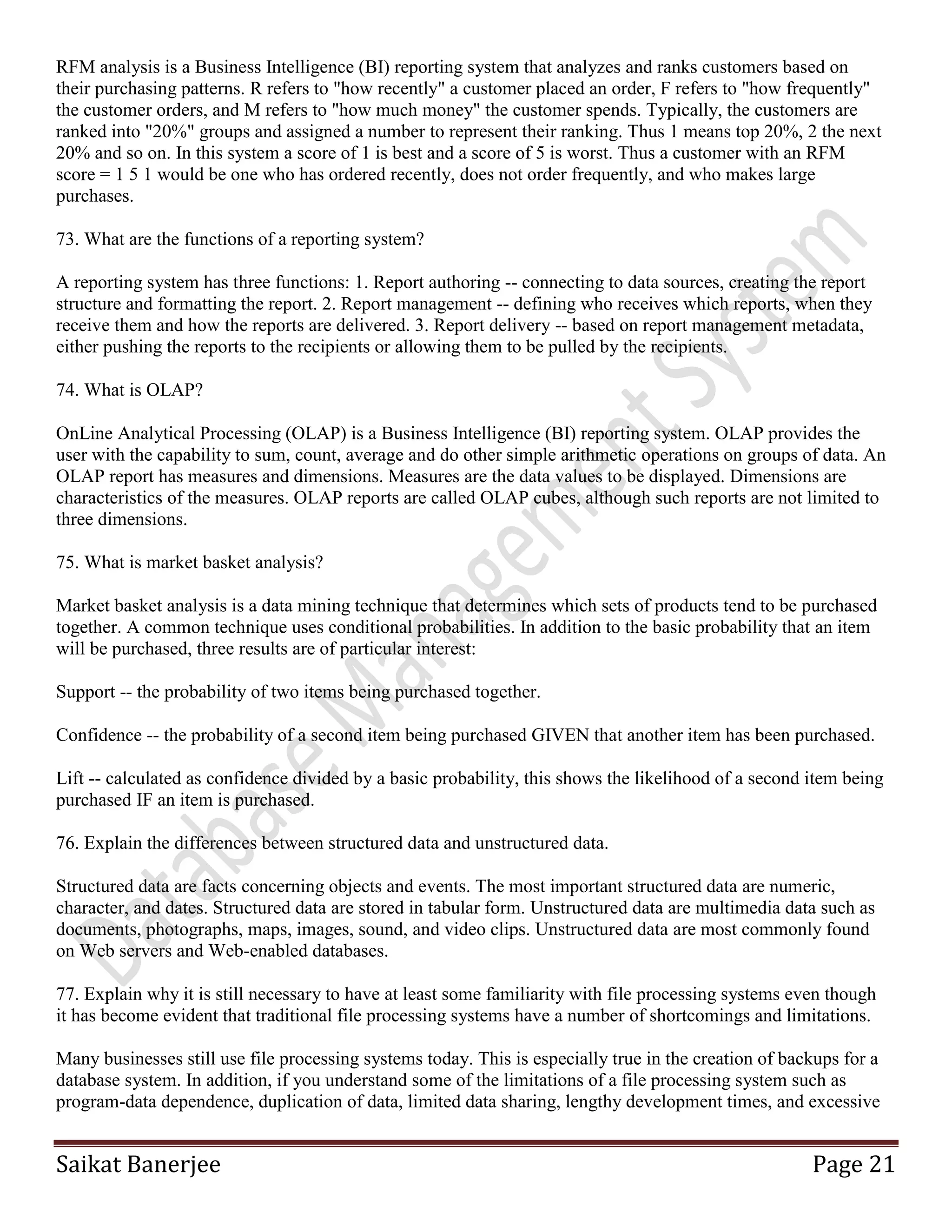 Saikat Banerjee Page 21
RFM analysis is a Business Intelligence (BI) reporting system that analyzes and ranks customers based on
their purchasing patterns. R refers to "how recently" a customer placed an order, F refers to "how frequently"
the customer orders, and M refers to "how much money" the customer spends. Typically, the customers are
ranked into "20%" groups and assigned a number to represent their ranking. Thus 1 means top 20%, 2 the next
20% and so on. In this system a score of 1 is best and a score of 5 is worst. Thus a customer with an RFM
score = 1 5 1 would be one who has ordered recently, does not order frequently, and who makes large
purchases.
73. What are the functions of a reporting system?
A reporting system has three functions: 1. Report authoring -- connecting to data sources, creating the report
structure and formatting the report. 2. Report management -- defining who receives which reports, when they
receive them and how the reports are delivered. 3. Report delivery -- based on report management metadata,
either pushing the reports to the recipients or allowing them to be pulled by the recipients.
74. What is OLAP?
OnLine Analytical Processing (OLAP) is a Business Intelligence (BI) reporting system. OLAP provides the
user with the capability to sum, count, average and do other simple arithmetic operations on groups of data. An
OLAP report has measures and dimensions. Measures are the data values to be displayed. Dimensions are
characteristics of the measures. OLAP reports are called OLAP cubes, although such reports are not limited to
three dimensions.
75. What is market basket analysis?
Market basket analysis is a data mining technique that determines which sets of products tend to be purchased
together. A common technique uses conditional probabilities. In addition to the basic probability that an item
will be purchased, three results are of particular interest:
Support -- the probability of two items being purchased together.
Confidence -- the probability of a second item being purchased GIVEN that another item has been purchased.
Lift -- calculated as confidence divided by a basic probability, this shows the likelihood of a second item being
purchased IF an item is purchased.
76. Explain the differences between structured data and unstructured data.
Structured data are facts concerning objects and events. The most important structured data are numeric,
character, and dates. Structured data are stored in tabular form. Unstructured data are multimedia data such as
documents, photographs, maps, images, sound, and video clips. Unstructured data are most commonly found
on Web servers and Web-enabled databases.
77. Explain why it is still necessary to have at least some familiarity with file processing systems even though
it has become evident that traditional file processing systems have a number of shortcomings and limitations.
Many businesses still use file processing systems today. This is especially true in the creation of backups for a
database system. In addition, if you understand some of the limitations of a file processing system such as
program-data dependence, duplication of data, limited data sharing, lengthy development times, and excessive
 
