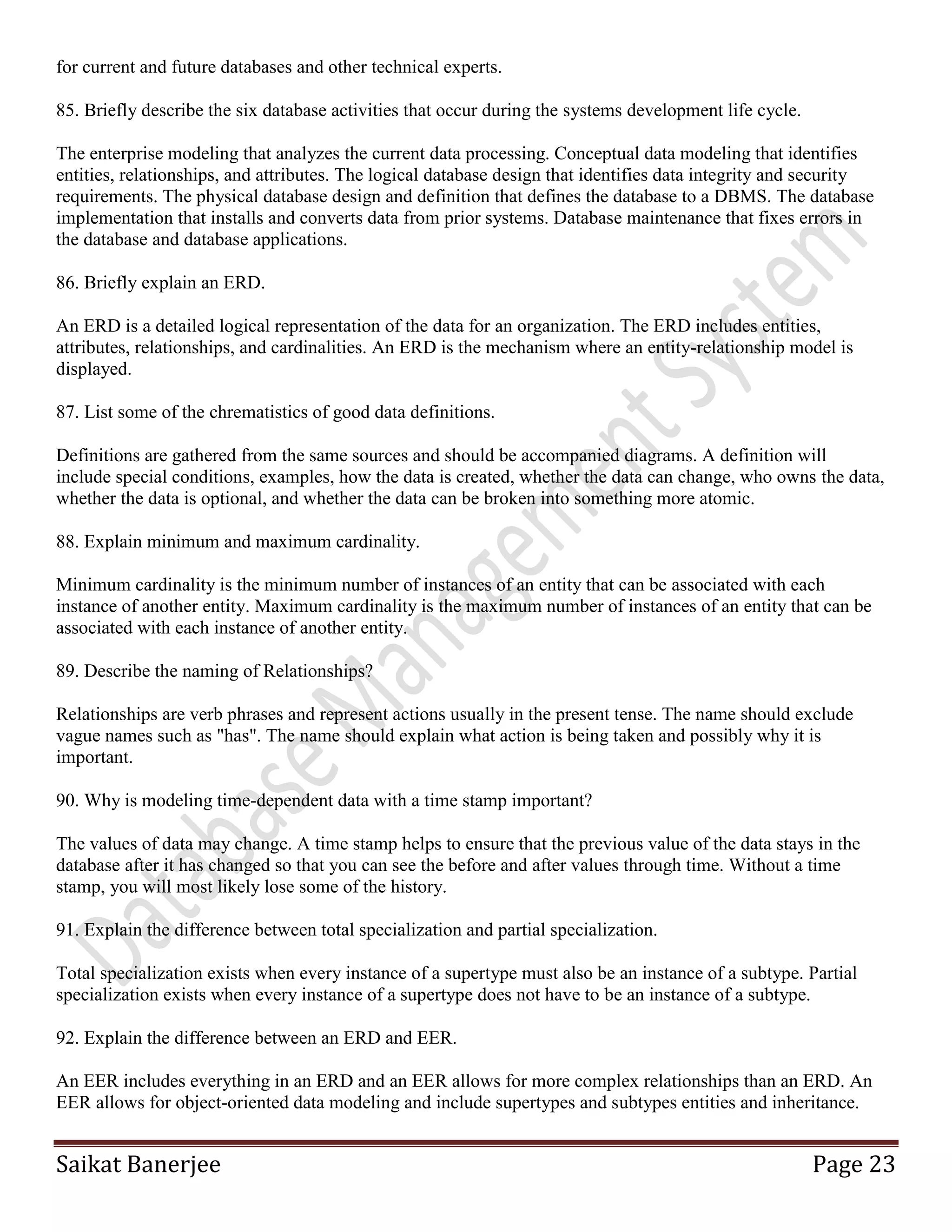 Saikat Banerjee Page 23
for current and future databases and other technical experts.
85. Briefly describe the six database activities that occur during the systems development life cycle.
The enterprise modeling that analyzes the current data processing. Conceptual data modeling that identifies
entities, relationships, and attributes. The logical database design that identifies data integrity and security
requirements. The physical database design and definition that defines the database to a DBMS. The database
implementation that installs and converts data from prior systems. Database maintenance that fixes errors in
the database and database applications.
86. Briefly explain an ERD.
An ERD is a detailed logical representation of the data for an organization. The ERD includes entities,
attributes, relationships, and cardinalities. An ERD is the mechanism where an entity-relationship model is
displayed.
87. List some of the chrematistics of good data definitions.
Definitions are gathered from the same sources and should be accompanied diagrams. A definition will
include special conditions, examples, how the data is created, whether the data can change, who owns the data,
whether the data is optional, and whether the data can be broken into something more atomic.
88. Explain minimum and maximum cardinality.
Minimum cardinality is the minimum number of instances of an entity that can be associated with each
instance of another entity. Maximum cardinality is the maximum number of instances of an entity that can be
associated with each instance of another entity.
89. Describe the naming of Relationships?
Relationships are verb phrases and represent actions usually in the present tense. The name should exclude
vague names such as "has". The name should explain what action is being taken and possibly why it is
important.
90. Why is modeling time-dependent data with a time stamp important?
The values of data may change. A time stamp helps to ensure that the previous value of the data stays in the
database after it has changed so that you can see the before and after values through time. Without a time
stamp, you will most likely lose some of the history.
91. Explain the difference between total specialization and partial specialization.
Total specialization exists when every instance of a supertype must also be an instance of a subtype. Partial
specialization exists when every instance of a supertype does not have to be an instance of a subtype.
92. Explain the difference between an ERD and EER.
An EER includes everything in an ERD and an EER allows for more complex relationships than an ERD. An
EER allows for object-oriented data modeling and include supertypes and subtypes entities and inheritance.
 