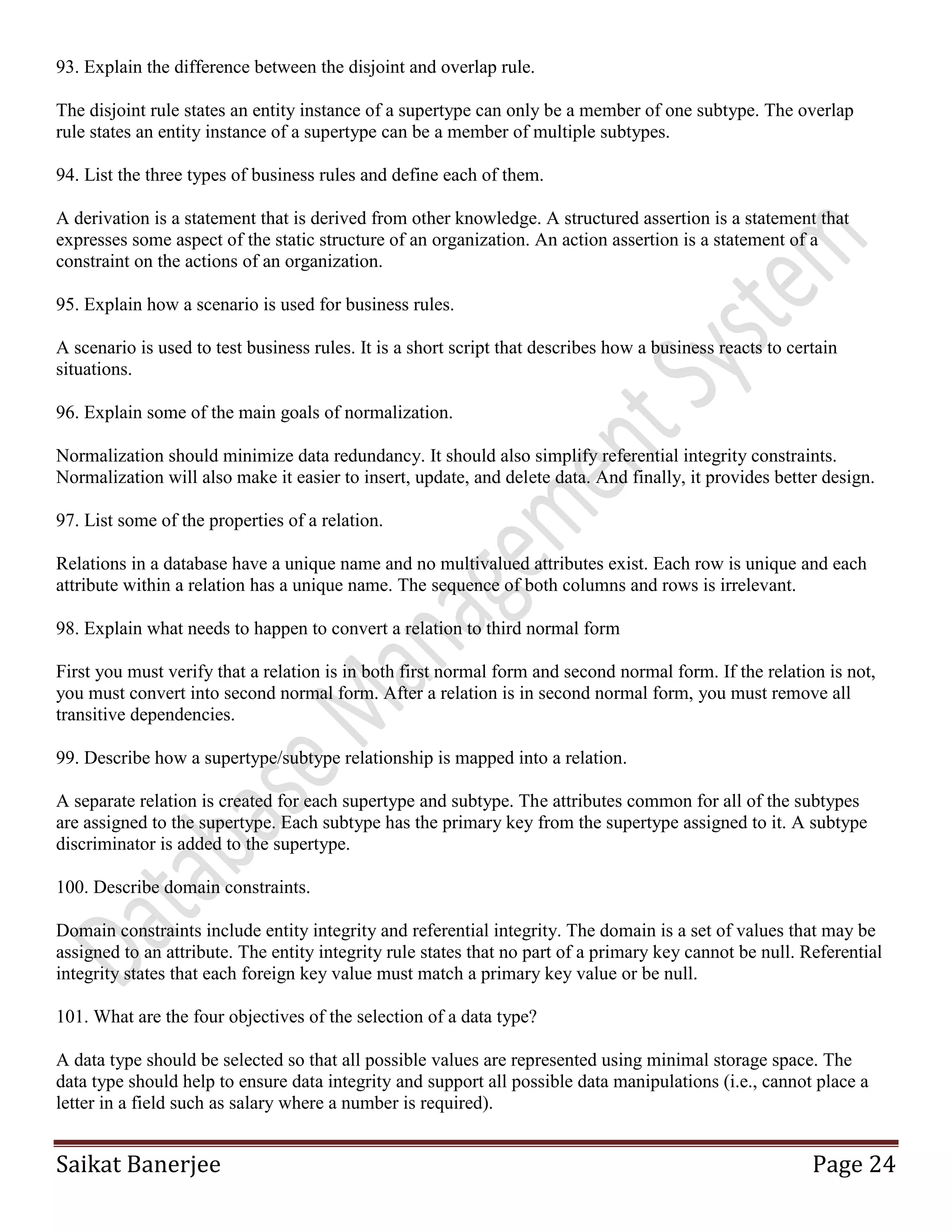 Saikat Banerjee Page 24
93. Explain the difference between the disjoint and overlap rule.
The disjoint rule states an entity instance of a supertype can only be a member of one subtype. The overlap
rule states an entity instance of a supertype can be a member of multiple subtypes.
94. List the three types of business rules and define each of them.
A derivation is a statement that is derived from other knowledge. A structured assertion is a statement that
expresses some aspect of the static structure of an organization. An action assertion is a statement of a
constraint on the actions of an organization.
95. Explain how a scenario is used for business rules.
A scenario is used to test business rules. It is a short script that describes how a business reacts to certain
situations.
96. Explain some of the main goals of normalization.
Normalization should minimize data redundancy. It should also simplify referential integrity constraints.
Normalization will also make it easier to insert, update, and delete data. And finally, it provides better design.
97. List some of the properties of a relation.
Relations in a database have a unique name and no multivalued attributes exist. Each row is unique and each
attribute within a relation has a unique name. The sequence of both columns and rows is irrelevant.
98. Explain what needs to happen to convert a relation to third normal form
First you must verify that a relation is in both first normal form and second normal form. If the relation is not,
you must convert into second normal form. After a relation is in second normal form, you must remove all
transitive dependencies.
99. Describe how a supertype/subtype relationship is mapped into a relation.
A separate relation is created for each supertype and subtype. The attributes common for all of the subtypes
are assigned to the supertype. Each subtype has the primary key from the supertype assigned to it. A subtype
discriminator is added to the supertype.
100. Describe domain constraints.
Domain constraints include entity integrity and referential integrity. The domain is a set of values that may be
assigned to an attribute. The entity integrity rule states that no part of a primary key cannot be null. Referential
integrity states that each foreign key value must match a primary key value or be null.
101. What are the four objectives of the selection of a data type?
A data type should be selected so that all possible values are represented using minimal storage space. The
data type should help to ensure data integrity and support all possible data manipulations (i.e., cannot place a
letter in a field such as salary where a number is required).
 