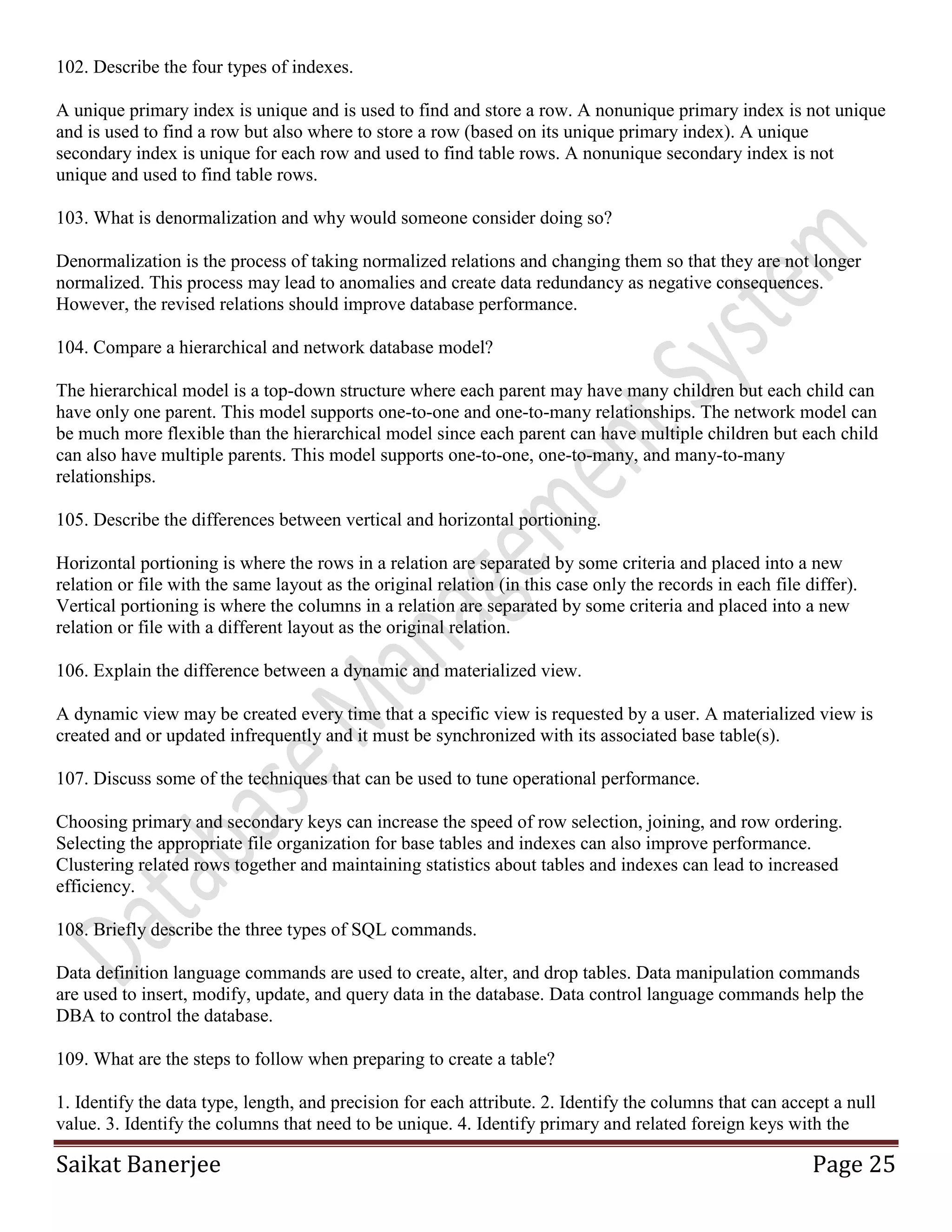 Saikat Banerjee Page 25
102. Describe the four types of indexes.
A unique primary index is unique and is used to find and store a row. A nonunique primary index is not unique
and is used to find a row but also where to store a row (based on its unique primary index). A unique
secondary index is unique for each row and used to find table rows. A nonunique secondary index is not
unique and used to find table rows.
103. What is denormalization and why would someone consider doing so?
Denormalization is the process of taking normalized relations and changing them so that they are not longer
normalized. This process may lead to anomalies and create data redundancy as negative consequences.
However, the revised relations should improve database performance.
104. Compare a hierarchical and network database model?
The hierarchical model is a top-down structure where each parent may have many children but each child can
have only one parent. This model supports one-to-one and one-to-many relationships. The network model can
be much more flexible than the hierarchical model since each parent can have multiple children but each child
can also have multiple parents. This model supports one-to-one, one-to-many, and many-to-many
relationships.
105. Describe the differences between vertical and horizontal portioning.
Horizontal portioning is where the rows in a relation are separated by some criteria and placed into a new
relation or file with the same layout as the original relation (in this case only the records in each file differ).
Vertical portioning is where the columns in a relation are separated by some criteria and placed into a new
relation or file with a different layout as the original relation.
106. Explain the difference between a dynamic and materialized view.
A dynamic view may be created every time that a specific view is requested by a user. A materialized view is
created and or updated infrequently and it must be synchronized with its associated base table(s).
107. Discuss some of the techniques that can be used to tune operational performance.
Choosing primary and secondary keys can increase the speed of row selection, joining, and row ordering.
Selecting the appropriate file organization for base tables and indexes can also improve performance.
Clustering related rows together and maintaining statistics about tables and indexes can lead to increased
efficiency.
108. Briefly describe the three types of SQL commands.
Data definition language commands are used to create, alter, and drop tables. Data manipulation commands
are used to insert, modify, update, and query data in the database. Data control language commands help the
DBA to control the database.
109. What are the steps to follow when preparing to create a table?
1. Identify the data type, length, and precision for each attribute. 2. Identify the columns that can accept a null
value. 3. Identify the columns that need to be unique. 4. Identify primary and related foreign keys with the
 