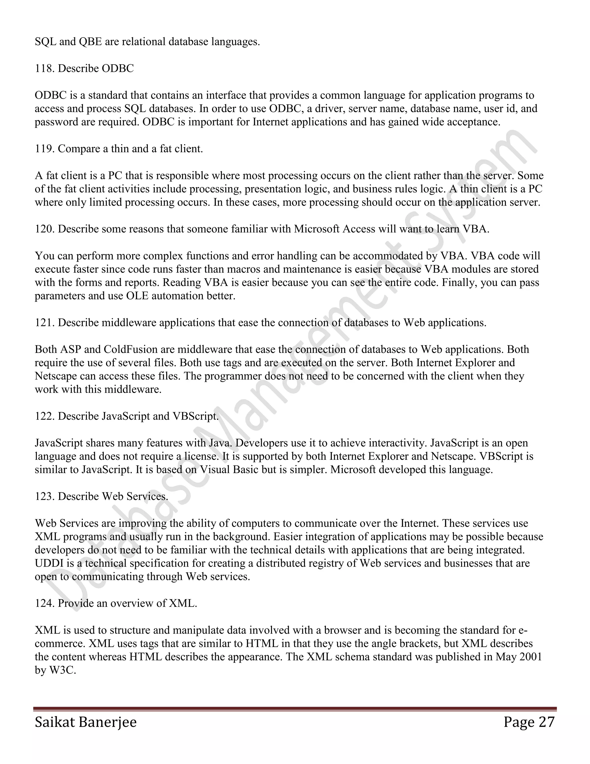 Saikat Banerjee Page 27
SQL and QBE are relational database languages.
118. Describe ODBC
ODBC is a standard that contains an interface that provides a common language for application programs to
access and process SQL databases. In order to use ODBC, a driver, server name, database name, user id, and
password are required. ODBC is important for Internet applications and has gained wide acceptance.
119. Compare a thin and a fat client.
A fat client is a PC that is responsible where most processing occurs on the client rather than the server. Some
of the fat client activities include processing, presentation logic, and business rules logic. A thin client is a PC
where only limited processing occurs. In these cases, more processing should occur on the application server.
120. Describe some reasons that someone familiar with Microsoft Access will want to learn VBA.
You can perform more complex functions and error handling can be accommodated by VBA. VBA code will
execute faster since code runs faster than macros and maintenance is easier because VBA modules are stored
with the forms and reports. Reading VBA is easier because you can see the entire code. Finally, you can pass
parameters and use OLE automation better.
121. Describe middleware applications that ease the connection of databases to Web applications.
Both ASP and ColdFusion are middleware that ease the connection of databases to Web applications. Both
require the use of several files. Both use tags and are executed on the server. Both Internet Explorer and
Netscape can access these files. The programmer does not need to be concerned with the client when they
work with this middleware.
122. Describe JavaScript and VBScript.
JavaScript shares many features with Java. Developers use it to achieve interactivity. JavaScript is an open
language and does not require a license. It is supported by both Internet Explorer and Netscape. VBScript is
similar to JavaScript. It is based on Visual Basic but is simpler. Microsoft developed this language.
123. Describe Web Services.
Web Services are improving the ability of computers to communicate over the Internet. These services use
XML programs and usually run in the background. Easier integration of applications may be possible because
developers do not need to be familiar with the technical details with applications that are being integrated.
UDDI is a technical specification for creating a distributed registry of Web services and businesses that are
open to communicating through Web services.
124. Provide an overview of XML.
XML is used to structure and manipulate data involved with a browser and is becoming the standard for e-
commerce. XML uses tags that are similar to HTML in that they use the angle brackets, but XML describes
the content whereas HTML describes the appearance. The XML schema standard was published in May 2001
by W3C.
 