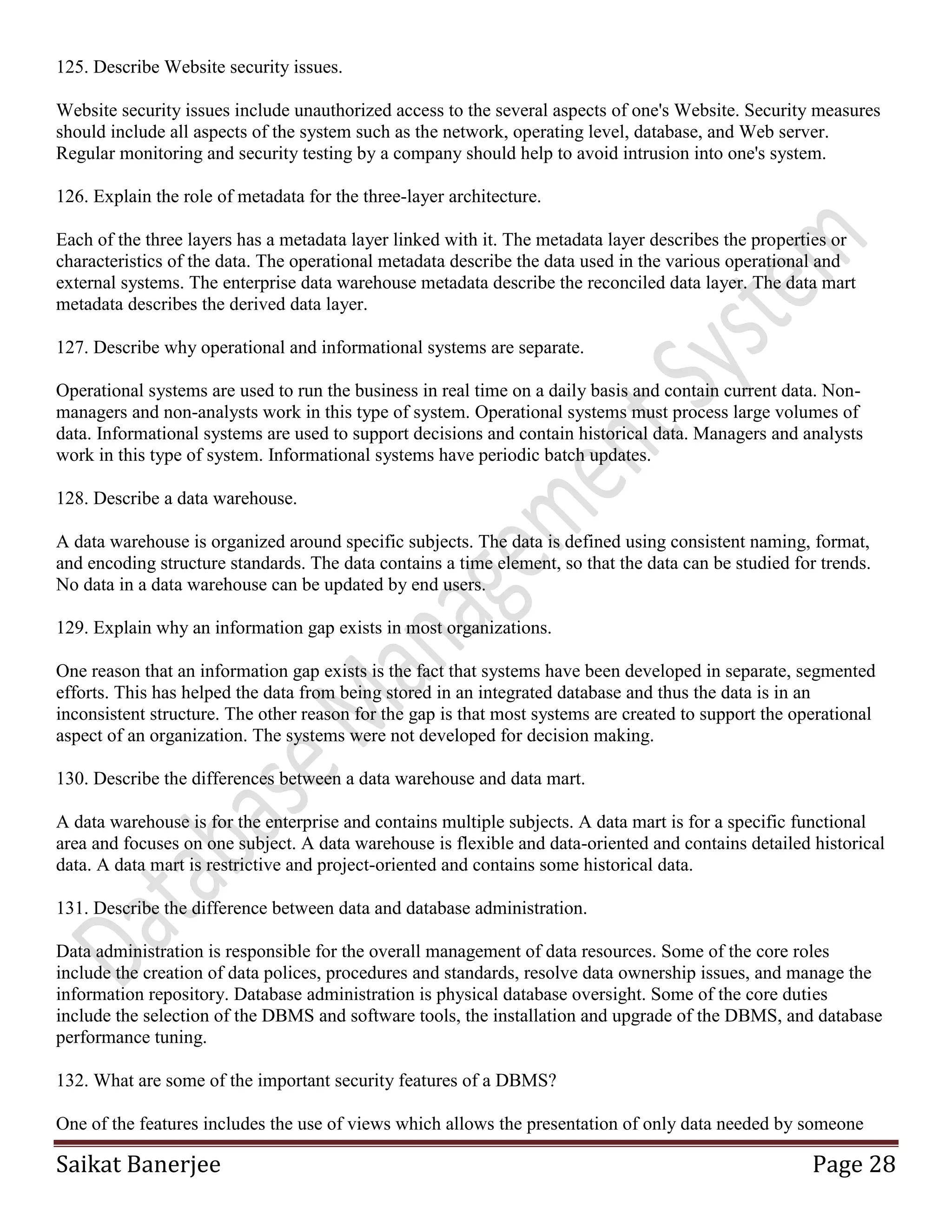 Saikat Banerjee Page 28
125. Describe Website security issues.
Website security issues include unauthorized access to the several aspects of one's Website. Security measures
should include all aspects of the system such as the network, operating level, database, and Web server.
Regular monitoring and security testing by a company should help to avoid intrusion into one's system.
126. Explain the role of metadata for the three-layer architecture.
Each of the three layers has a metadata layer linked with it. The metadata layer describes the properties or
characteristics of the data. The operational metadata describe the data used in the various operational and
external systems. The enterprise data warehouse metadata describe the reconciled data layer. The data mart
metadata describes the derived data layer.
127. Describe why operational and informational systems are separate.
Operational systems are used to run the business in real time on a daily basis and contain current data. Non-
managers and non-analysts work in this type of system. Operational systems must process large volumes of
data. Informational systems are used to support decisions and contain historical data. Managers and analysts
work in this type of system. Informational systems have periodic batch updates.
128. Describe a data warehouse.
A data warehouse is organized around specific subjects. The data is defined using consistent naming, format,
and encoding structure standards. The data contains a time element, so that the data can be studied for trends.
No data in a data warehouse can be updated by end users.
129. Explain why an information gap exists in most organizations.
One reason that an information gap exists is the fact that systems have been developed in separate, segmented
efforts. This has helped the data from being stored in an integrated database and thus the data is in an
inconsistent structure. The other reason for the gap is that most systems are created to support the operational
aspect of an organization. The systems were not developed for decision making.
130. Describe the differences between a data warehouse and data mart.
A data warehouse is for the enterprise and contains multiple subjects. A data mart is for a specific functional
area and focuses on one subject. A data warehouse is flexible and data-oriented and contains detailed historical
data. A data mart is restrictive and project-oriented and contains some historical data.
131. Describe the difference between data and database administration.
Data administration is responsible for the overall management of data resources. Some of the core roles
include the creation of data polices, procedures and standards, resolve data ownership issues, and manage the
information repository. Database administration is physical database oversight. Some of the core duties
include the selection of the DBMS and software tools, the installation and upgrade of the DBMS, and database
performance tuning.
132. What are some of the important security features of a DBMS?
One of the features includes the use of views which allows the presentation of only data needed by someone
 