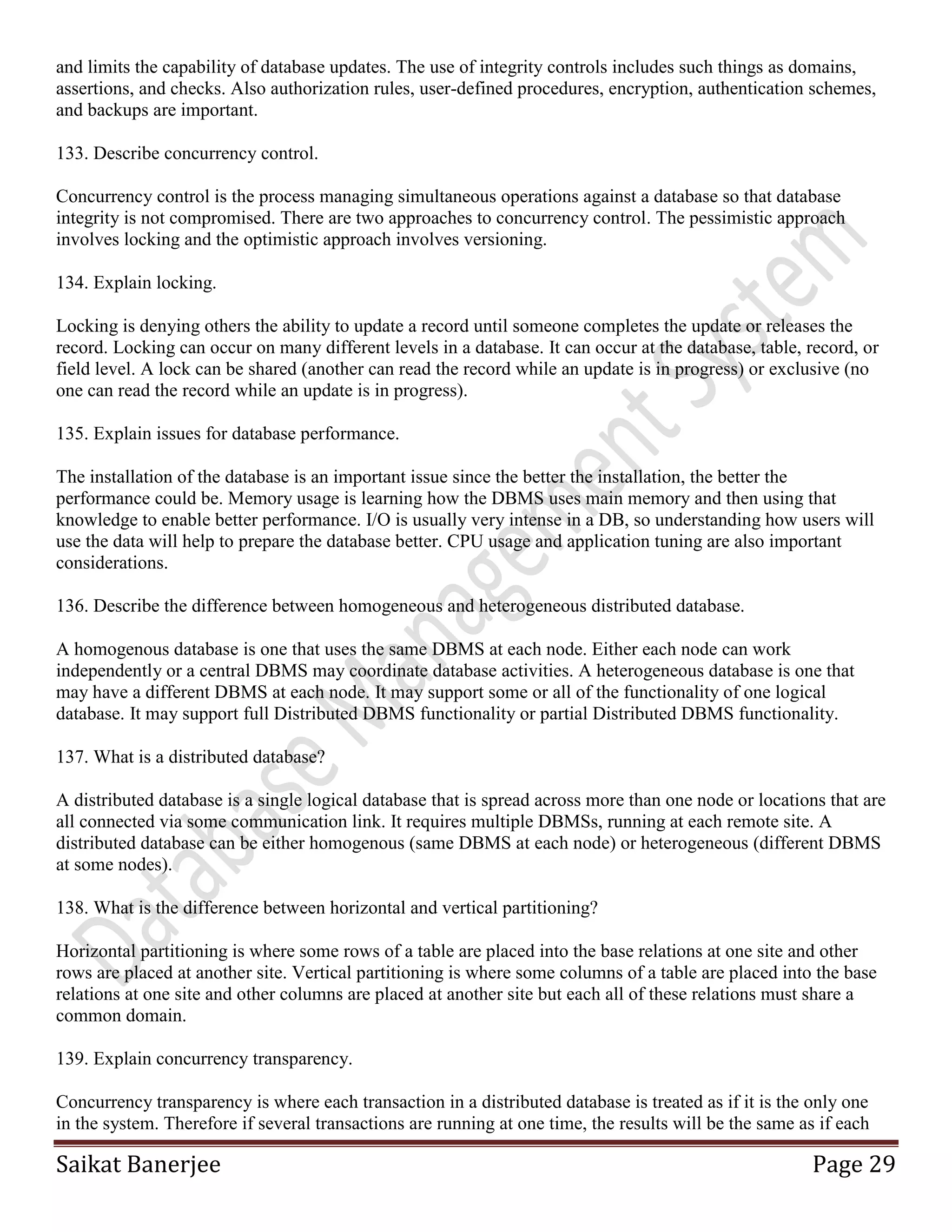 Saikat Banerjee Page 29
and limits the capability of database updates. The use of integrity controls includes such things as domains,
assertions, and checks. Also authorization rules, user-defined procedures, encryption, authentication schemes,
and backups are important.
133. Describe concurrency control.
Concurrency control is the process managing simultaneous operations against a database so that database
integrity is not compromised. There are two approaches to concurrency control. The pessimistic approach
involves locking and the optimistic approach involves versioning.
134. Explain locking.
Locking is denying others the ability to update a record until someone completes the update or releases the
record. Locking can occur on many different levels in a database. It can occur at the database, table, record, or
field level. A lock can be shared (another can read the record while an update is in progress) or exclusive (no
one can read the record while an update is in progress).
135. Explain issues for database performance.
The installation of the database is an important issue since the better the installation, the better the
performance could be. Memory usage is learning how the DBMS uses main memory and then using that
knowledge to enable better performance. I/O is usually very intense in a DB, so understanding how users will
use the data will help to prepare the database better. CPU usage and application tuning are also important
considerations.
136. Describe the difference between homogeneous and heterogeneous distributed database.
A homogenous database is one that uses the same DBMS at each node. Either each node can work
independently or a central DBMS may coordinate database activities. A heterogeneous database is one that
may have a different DBMS at each node. It may support some or all of the functionality of one logical
database. It may support full Distributed DBMS functionality or partial Distributed DBMS functionality.
137. What is a distributed database?
A distributed database is a single logical database that is spread across more than one node or locations that are
all connected via some communication link. It requires multiple DBMSs, running at each remote site. A
distributed database can be either homogenous (same DBMS at each node) or heterogeneous (different DBMS
at some nodes).
138. What is the difference between horizontal and vertical partitioning?
Horizontal partitioning is where some rows of a table are placed into the base relations at one site and other
rows are placed at another site. Vertical partitioning is where some columns of a table are placed into the base
relations at one site and other columns are placed at another site but each all of these relations must share a
common domain.
139. Explain concurrency transparency.
Concurrency transparency is where each transaction in a distributed database is treated as if it is the only one
in the system. Therefore if several transactions are running at one time, the results will be the same as if each
 