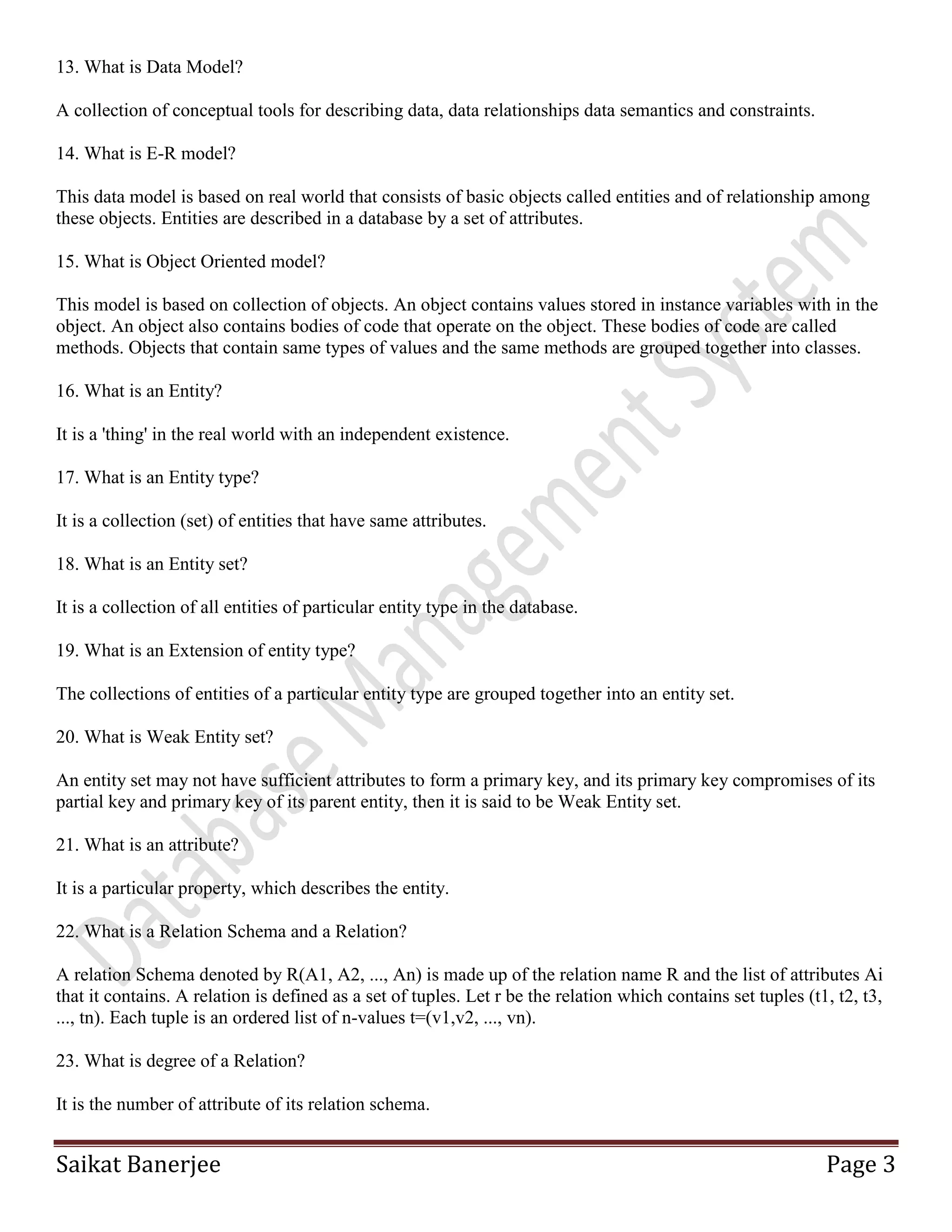 Saikat Banerjee Page 3
13. What is Data Model?
A collection of conceptual tools for describing data, data relationships data semantics and constraints.
14. What is E-R model?
This data model is based on real world that consists of basic objects called entities and of relationship among
these objects. Entities are described in a database by a set of attributes.
15. What is Object Oriented model?
This model is based on collection of objects. An object contains values stored in instance variables with in the
object. An object also contains bodies of code that operate on the object. These bodies of code are called
methods. Objects that contain same types of values and the same methods are grouped together into classes.
16. What is an Entity?
It is a 'thing' in the real world with an independent existence.
17. What is an Entity type?
It is a collection (set) of entities that have same attributes.
18. What is an Entity set?
It is a collection of all entities of particular entity type in the database.
19. What is an Extension of entity type?
The collections of entities of a particular entity type are grouped together into an entity set.
20. What is Weak Entity set?
An entity set may not have sufficient attributes to form a primary key, and its primary key compromises of its
partial key and primary key of its parent entity, then it is said to be Weak Entity set.
21. What is an attribute?
It is a particular property, which describes the entity.
22. What is a Relation Schema and a Relation?
A relation Schema denoted by R(A1, A2, ..., An) is made up of the relation name R and the list of attributes Ai
that it contains. A relation is defined as a set of tuples. Let r be the relation which contains set tuples (t1, t2, t3,
..., tn). Each tuple is an ordered list of n-values t=(v1,v2, ..., vn).
23. What is degree of a Relation?
It is the number of attribute of its relation schema.
 