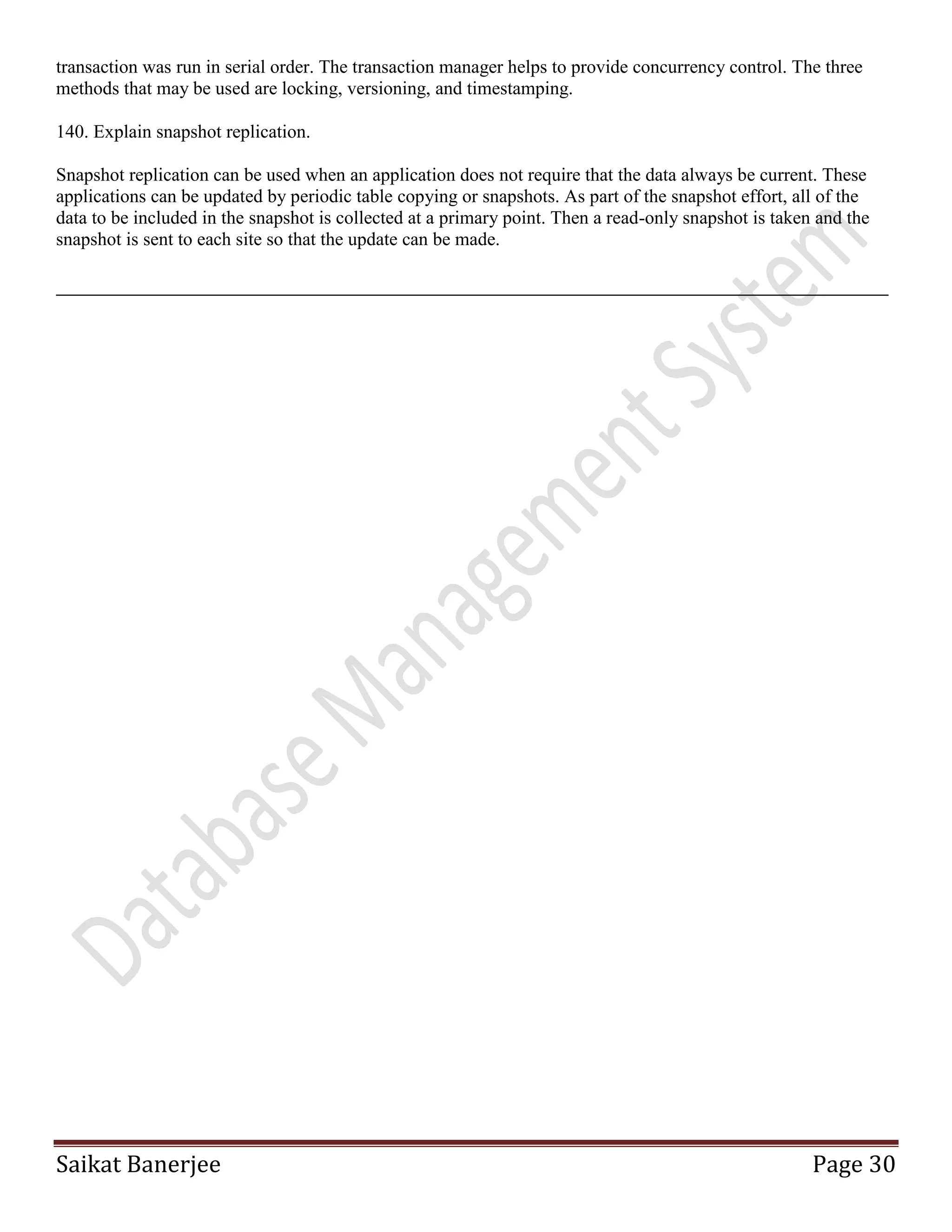 Saikat Banerjee Page 30
transaction was run in serial order. The transaction manager helps to provide concurrency control. The three
methods that may be used are locking, versioning, and timestamping.
140. Explain snapshot replication.
Snapshot replication can be used when an application does not require that the data always be current. These
applications can be updated by periodic table copying or snapshots. As part of the snapshot effort, all of the
data to be included in the snapshot is collected at a primary point. Then a read-only snapshot is taken and the
snapshot is sent to each site so that the update can be made.
 