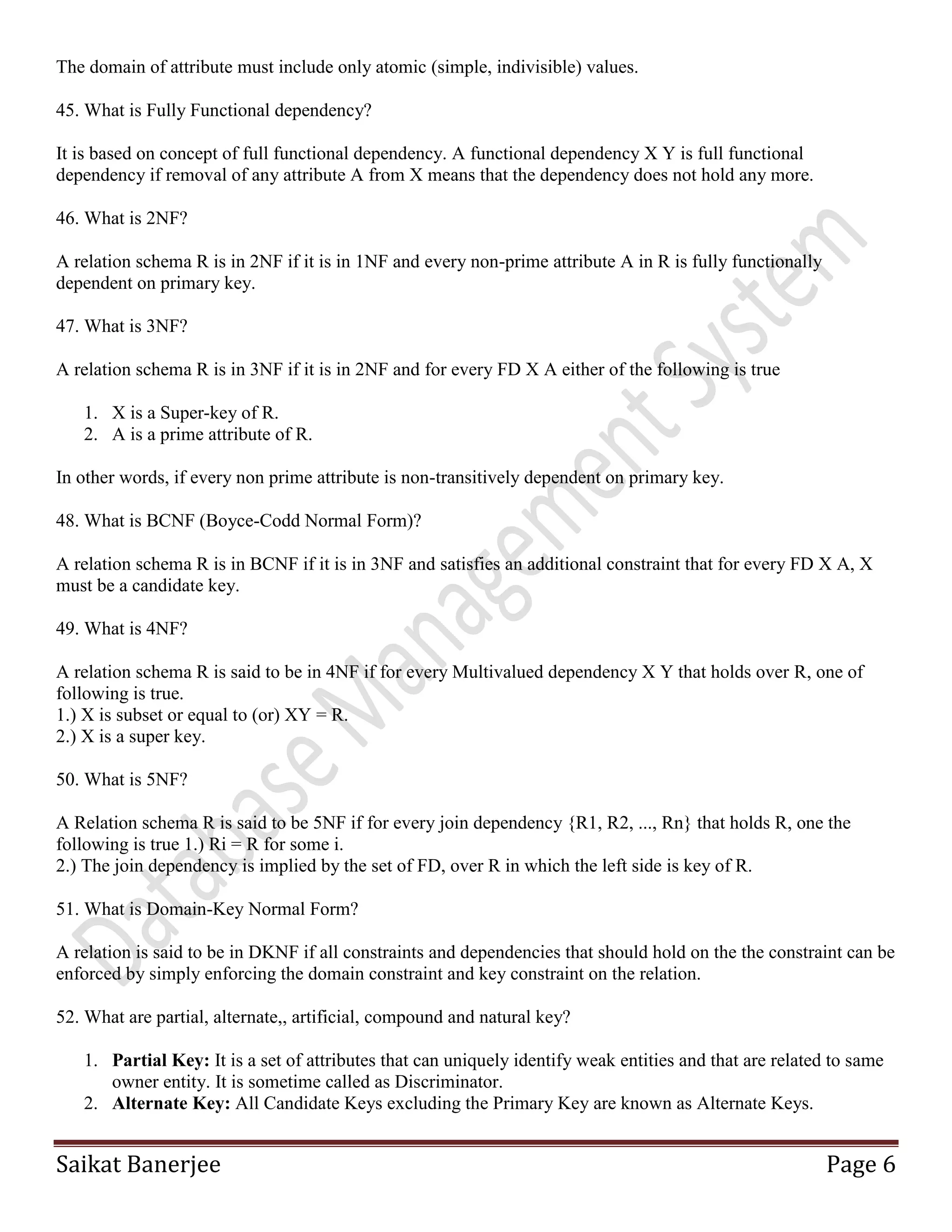 Saikat Banerjee Page 6
The domain of attribute must include only atomic (simple, indivisible) values.
45. What is Fully Functional dependency?
It is based on concept of full functional dependency. A functional dependency X Y is full functional
dependency if removal of any attribute A from X means that the dependency does not hold any more.
46. What is 2NF?
A relation schema R is in 2NF if it is in 1NF and every non-prime attribute A in R is fully functionally
dependent on primary key.
47. What is 3NF?
A relation schema R is in 3NF if it is in 2NF and for every FD X A either of the following is true
1. X is a Super-key of R.
2. A is a prime attribute of R.
In other words, if every non prime attribute is non-transitively dependent on primary key.
48. What is BCNF (Boyce-Codd Normal Form)?
A relation schema R is in BCNF if it is in 3NF and satisfies an additional constraint that for every FD X A, X
must be a candidate key.
49. What is 4NF?
A relation schema R is said to be in 4NF if for every Multivalued dependency X Y that holds over R, one of
following is true.
1.) X is subset or equal to (or) XY = R.
2.) X is a super key.
50. What is 5NF?
A Relation schema R is said to be 5NF if for every join dependency {R1, R2, ..., Rn} that holds R, one the
following is true 1.) Ri = R for some i.
2.) The join dependency is implied by the set of FD, over R in which the left side is key of R.
51. What is Domain-Key Normal Form?
A relation is said to be in DKNF if all constraints and dependencies that should hold on the the constraint can be
enforced by simply enforcing the domain constraint and key constraint on the relation.
52. What are partial, alternate,, artificial, compound and natural key?
1. Partial Key: It is a set of attributes that can uniquely identify weak entities and that are related to same
owner entity. It is sometime called as Discriminator.
2. Alternate Key: All Candidate Keys excluding the Primary Key are known as Alternate Keys.
 